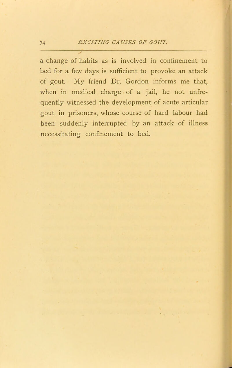 a change of habits as is involved in confinement to bed for a few days is sufficient to provoke an attack of gout. My friend Dr. Gordon informs me that, when in medical charge of a jail, he not unfre- quently witnessed the development of acute articular gout in prisoners, whose course of hard labour had been suddenly interrupted by an attack of illness necessitating confinement to bed.