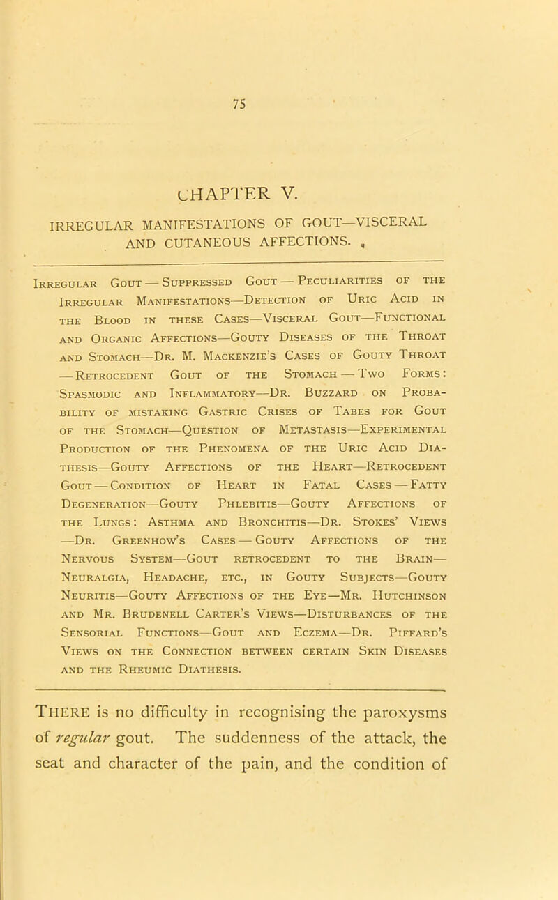 CHAPTER V. IRREGULAR MANIFESTATIONS OF GOUT—VISCERAL AND CUTANEOUS AFFECTIONS. , Irregular Gout — Suppressed Gout — Peculiarities of the Irregular Manifestations—Detection of Uric Acid in the Blood in these Cases—Visceral Gout—Functional and Organic Affections—Gouty Diseases of the Throat and Stomach—Dr. M. Mackenzie’s Cases of Gouty Throat — Retrocedent Gout of the Stomach — Two Forms: Spasmodic and Inflammatory—Dr. Buzzard on Proba- bility of mistaking Gastric Crises of Tabes for Gout of the Stomach—Question of Metastasis—Experimental Production of the Phenomena of the Uric Acid Dia- thesis—Gouty Affections of the Heart—Retrocedent Gout — Condition of Heart in Fatal Cases — Fatty Degeneration—Gouty Phlebitis—Gouty Affections of the Lungs : Asthma and Bronchitis—Dr. Stokes’ Views —Dr. Greenhow’s Cases — Gouty Affections of the Nervous System—Gout retrocedent to the Brain— Neuralgia, Headache, etc., in Gouty Subjects—Gouty Neuritis—Gouty Affections of the Eye—Mr. Hutchinson and Mr. Brudenell Carter’s Views—Disturbances of the Sensorial Functions—Gout and Eczema—Dr. Piffard’s Views on the Connection between certain Skin Diseases AND THE RhEUMIC DIATHESIS. THERE is no difficulty in recognising the paroxysms of regular gout. The suddenness of the attack, the seat and character of the pain, and the condition of