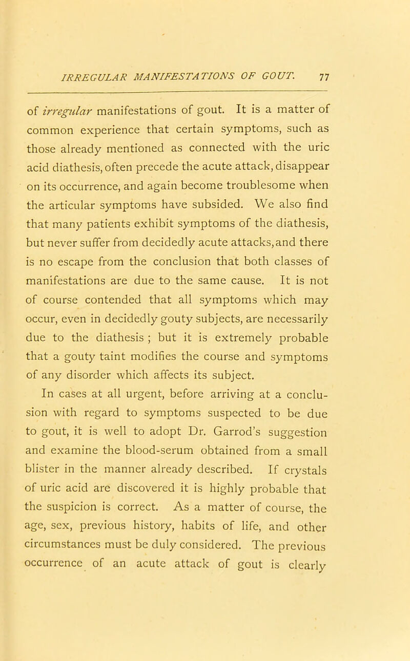 of irregular manifestations of gout. It is a matter of common experience that certain symptoms, such as those already mentioned as connected with the uric acid diathesis, often precede the acute attack, disappear on its occurrence, and again become troublesome when the articular symptoms have subsided. We also find that many patients exhibit symptoms of the diathesis, but never suffer from decidedly acute attacks, and there is no escape from the conclusion that both classes of manifestations are due to the same cause. It is not of course contended that all symptoms which may occur, even in decidedly gouty subjects, are necessarily due to the diathesis ; but it is extremely probable that a gouty taint modifies the course and symptoms of any disorder which affects its subject. In cases at all urgent, before arriving at a conclu- sion with regard to symptoms suspected to be due to gout, it is well to adopt Dr. Garrod’s suggestion and examine the blood-serum obtained from a small blister in the manner already described. If crystals of uric acid are discovered it is highly probable that the suspicion is correct. As a matter of course, the age, sex, previous history, habits of life, and other circumstances must be duly considered. The previous occurrence of an acute attack of gout is clearly