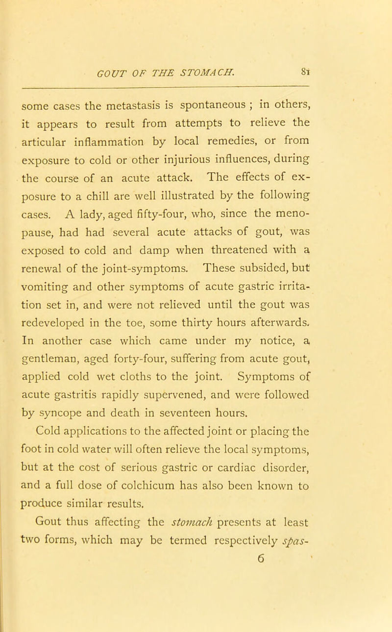 some cases the metastasis is spontaneous ; in others, it appears to result from attempts to relieve the articular inflammation by local remedies, or from exposure to cold or other injurious influences, during the course of an acute attack. The effects of ex- posure to a chill are well illustrated by the following cases. A lady, aged fifty-four, who, since the meno- pause, had had several acute attacks of gout, was exposed to cold and damp when threatened with a renewal of the joint-symptoms. These subsided, but vomiting and other symptoms of acute gastric irrita- tion set in, and were not relieved until the gout was redeveloped in the toe, some thirty hours afterwards. In another case which came under my notice, a gentleman, aged forty-four, suffering from acute gout, applied cold wet cloths to the joint. Symptoms of acute gastritis rapidly supervened, and were followed by syncope and death in seventeen hours. Cold applications to the affected joint or placing the foot in cold water will often relieve the local symptoms, but at the cost of serious gastric or cardiac disorder, and a full dose of colchicum has also been known to produce similar results. Gout thus affecting the stomach presents at least two forms, which may be termed respectively spas-