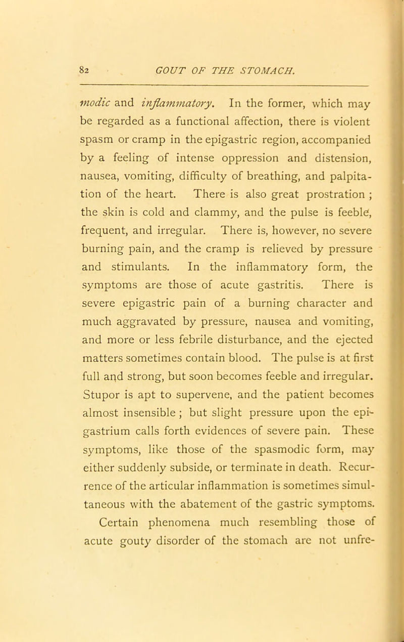 inodic and inflammatory. In the former, which may- be regarded as a functional affection, there is violent spasm or cramp in the epigastric region, accompanied by a feeling of intense oppression and distension, nausea, vomiting, difficulty of breathing, and palpita- tion of the heart. There is also great prostration ; the skin is cold and clammy, and the pulse is feeble, frequent, and irregular. There is, however, no severe burning pain, and the cramp is relieved by pressure and stimulants. In the inflammatory form, the symptoms are those of acute gastritis. There is severe epigastric pain of a burning character and much aggravated by pressure, nausea and vomiting, and more or less febrile disturbance, and the ejected matters sometimes contain blood. The pulse is at first full and strong, but soon becomes feeble and irregular. Stupor is apt to supervene, and the patient becomes almost insensible ; but slight pressure upon the epi- gastrium calls forth evidences of severe pain. These symptoms, like those of the spasmodic form, may either suddenly subside, or terminate in death. Recur- rence of the articular inflammation is sometimes simul- taneous with the abatement of the gastric symptoms. Certain phenomena much resembling those of acute gouty disorder of the stomach are not unfre-