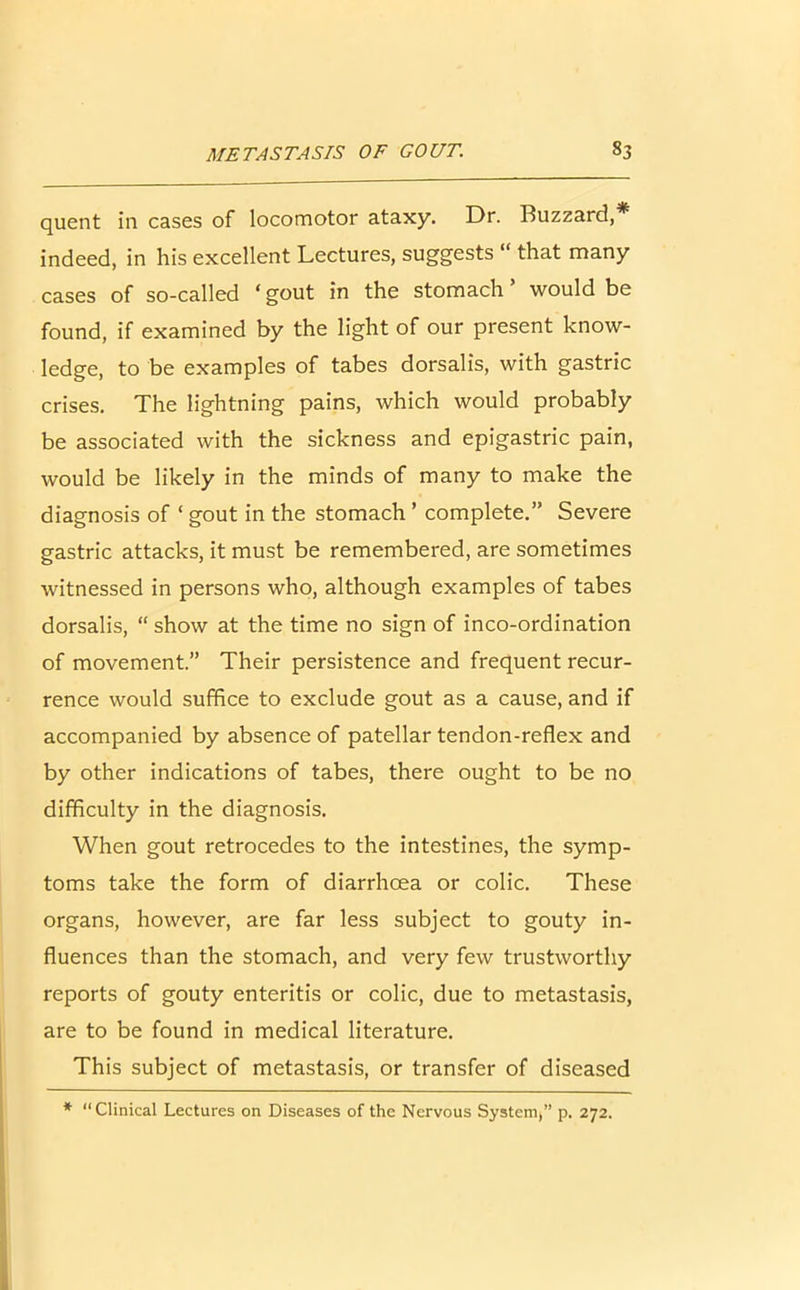 quent in cases of locomotor ataxy. Dr. Buzzard,* indeed, in his excellent Lectures, suggests “ that many cases of so-called ‘ gout in the stomach ’ would be found, if examined by the light of our present know- ledge, to be examples of tabes dorsalis, with gastric crises. The lightning pains, which would probably be associated with the sickness and epigastric pain, would be likely in the minds of many to make the diagnosis of ‘ gout in the stomach ’ complete.” Severe gastric attacks, it must be remembered, are sometimes witnessed in persons who, although examples of tabes dorsalis, “ show at the time no sign of inco-ordination of movement.” Their persistence and frequent recur- rence would suffice to exclude gout as a cause, and if accompanied by absence of patellar tendon-reflex and by other indications of tabes, there ought to be no difficulty in the diagnosis. When gout retrocedes to the intestines, the symp- toms take the form of diarrhoea or colic. These organs, however, are far less subject to gouty in- fluences than the stomach, and very few trustworthy reports of gouty enteritis or colic, due to metastasis, are to be found in medical literature. This subject of metastasis, or transfer of diseased * “Clinical Lectures on Diseases of the Nervous System,” p. 272.