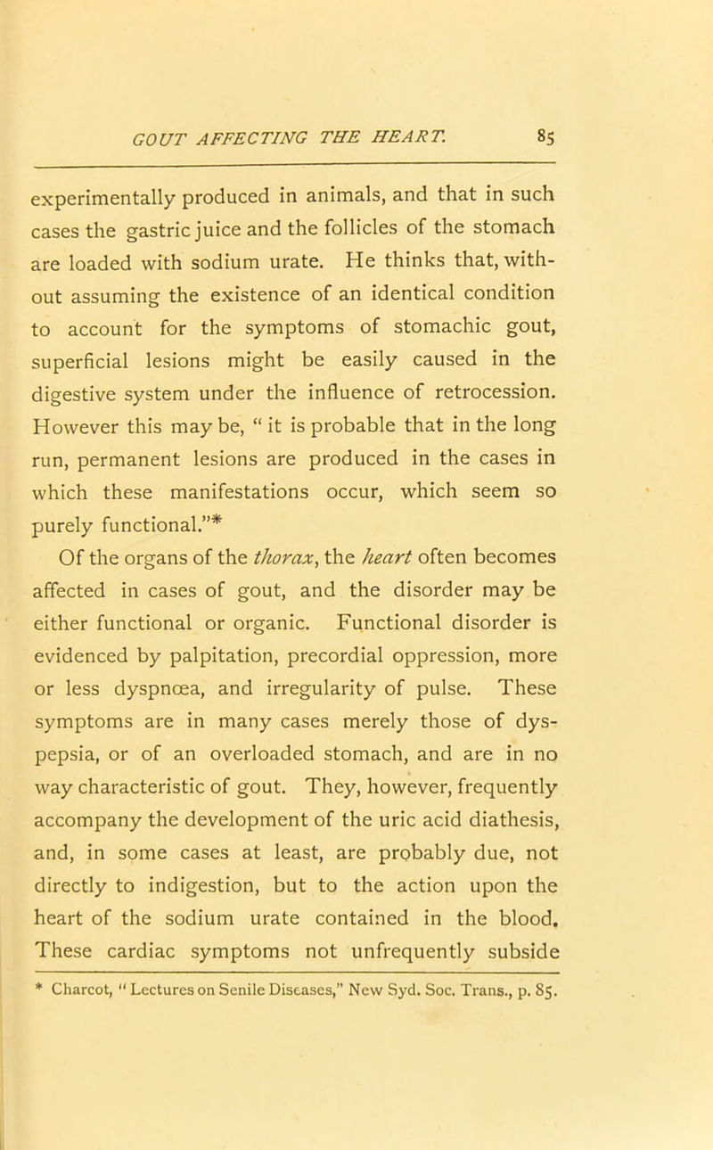 experimentally produced in animals, and that in such cases the gastric juice and the follicles of the stomach are loaded with sodium urate. He thinks that, with- out assuming the existence of an identical condition to account for the symptoms of stomachic gout, superficial lesions might be easily caused in the digestive system under the influence of retrocession. However this may be, “ it is probable that in the long run, permanent lesions are produced in the cases in which these manifestations occur, which seem so purely functional.”* Of the organs of the thorax, the heart often becomes affected in cases of gout, and the disorder may be either functional or organic. Functional disorder is evidenced by palpitation, precordial oppression, more or less dyspnoea, and irregularity of pulse. These symptoms are in many cases merely those of dys- pepsia, or of an overloaded stomach, and are in no way characteristic of gout. They, however, frequently accompany the development of the uric acid diathesis, and, in some cases at least, are probably due, not directly to indigestion, but to the action upon the heart of the sodium urate contained in the blood. These cardiac symptoms not unfrequently subside * Charcot, “ Lectures on Senile Diseases,” New Syd. Soc. Trans., p. 85.