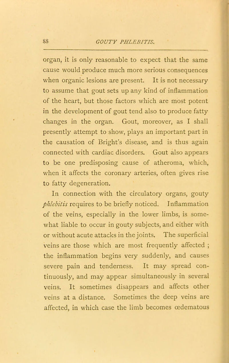 organ, it is only reasonable to expect that the same cause would produce much more serious consequences when organic lesions are present. It is not necessary to assume that gout sets up any kind of inflammation of the heart, but those factors which are most potent in the development of gout tend also to produce fatty changes in the organ. Gout, moreover, as I shall presently attempt to show, plays an important part in the causation of Bright’s disease, and is thus again connected with cardiac disorders. Gout also appears to be one predisposing cause of atheroma, which, when it affects the coronary arteries, often gives rise to fatty degeneration. In connection with the circulatory organs, gouty phlebitis requires to be briefly noticed. Inflammation of the veins, especially in the lower limbs, is some- what liable to occur in gouty subjects, and either with or without acute attacks in the joints. The superficial veins are those which are most frequently affected ; the inflammation begins very suddenly, and causes severe pain and tenderness. It may spread con- tinuously, and may appear simultaneously in several veins. It sometimes disappears and affects other veins at a distance. Sometimes the deep veins are affected, in which case the limb becomes cedematous