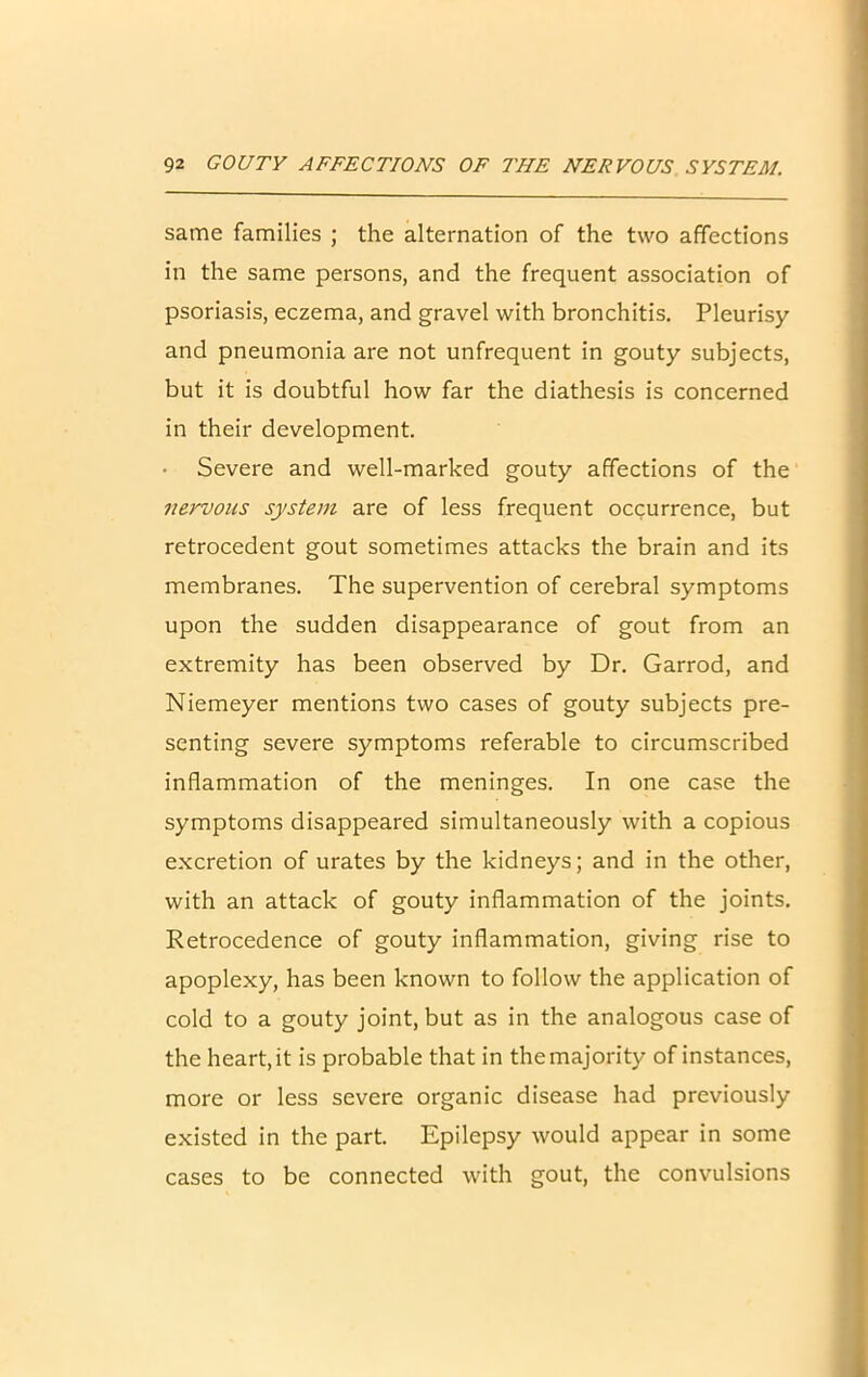 same families ; the alternation of the two affections in the same persons, and the frequent association of psoriasis, eczema, and gravel with bronchitis. Pleurisy and pneumonia are not unfrequent in gouty subjects, but it is doubtful how far the diathesis is concerned in their development. Severe and well-marked gouty affections of the nervous system are of less frequent occurrence, but retrocedent gout sometimes attacks the brain and its membranes. The supervention of cerebral symptoms upon the sudden disappearance of gout from an extremity has been observed by Dr. Garrod, and Niemeyer mentions two cases of gouty subjects pre- senting severe symptoms referable to circumscribed inflammation of the meninges. In one case the symptoms disappeared simultaneously with a copious excretion of urates by the kidneys; and in the other, with an attack of gouty inflammation of the joints. Retrocedence of gouty inflammation, giving rise to apoplexy, has been known to follow the application of cold to a gouty joint, but as in the analogous case of the heart, it is probable that in the majority of instances, more or less severe organic disease had previously existed in the part. Epilepsy would appear in some cases to be connected with gout, the convulsions