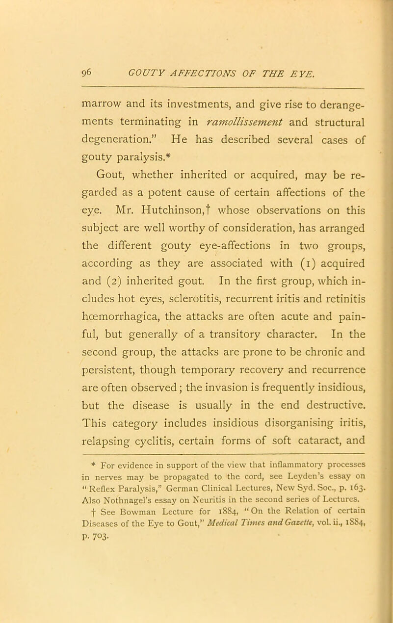 marrow and its investments, and give rise to derange- ments terminating in ramollissement and structural degeneration.” He has described several cases of gouty paralysis.* Gout, whether inherited or acquired, may be re- garded as a potent cause of certain affections of the eye. Mr. Hutchinson,t whose observations on this subject are well worthy of consideration, has arranged the different gouty eye-affections in two groups, according as they are associated with (i) acquired and (2) inherited gout. In the first group, which in- cludes hot eyes, sclerotitis, recurrent iritis and retinitis hcemorrhagica, the attacks are often acute and pain- ful, but generally of a transitory character. In the second group, the attacks are prone to be chronic and persistent, though temporary recovery and recurrence are often observed ; the invasion is frequently insidious, but the disease is usually in the end destructive. This category includes insidious disorganising iritis, relapsing cyclitis, certain forms of soft cataract, and * For evidence in support of the view that inflammatory processes in nerves may be propagated to the cord, see Leyden’s essay on “ Reflex Paralysis,” German Clinical Lectures, New Syd. Soc., p. 163. Also Nothnagel’s essay on Neuritis in the second series of Lectures. f See Bowman Lecture for 1884, “On the Relation of certain Diseases of the Eye to Gout,” Medical Times and Gazette, vol. ii., 1SS4, P- 7°3-