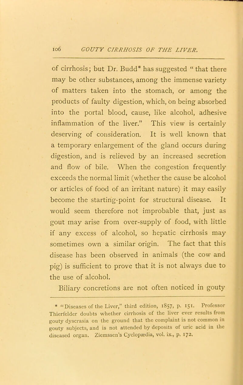 of cirrhosis; but Dr. Budd* has suggested “ that there may be other substances, among the immense variety of matters taken into the stomach, or among the products of faulty digestion, which, on being absorbed into the portal blood, cause, like alcohol, adhesive inflammation of the liver.” This view is certainly deserving of consideration. It is well known that a temporary enlargement of the gland occurs during digestion, and is relieved by an increased secretion and flow of bile. When the congestion frequently exceeds the normal limit (whether the cause be alcohol or articles of food of an irritant nature) it may easily become the starting-point for structural disease. It would seem therefore not improbable that, just as gout may arise from over-supply of food, with little if any excess of alcohol, so hepatic cirrhosis may sometimes own a similar origin. The fact that this disease has been observed in animals (the cow and pig) is sufficient to prove that it is not always due to the use of alcohol. Biliary concretions are not often noticed in gouty * “ Diseases of the Liver,” third edition, 1S57, p. 151. Professor Thierfelder doubts whether cirrhosis of the liver ever results from gouty dyscrasia on the ground that the complaint is not common in gouty subjects, and is not attended by deposits of uric acid in the diseased organ. Ziemsscn’s Cyclopaedia, vol. ix., p. 172.