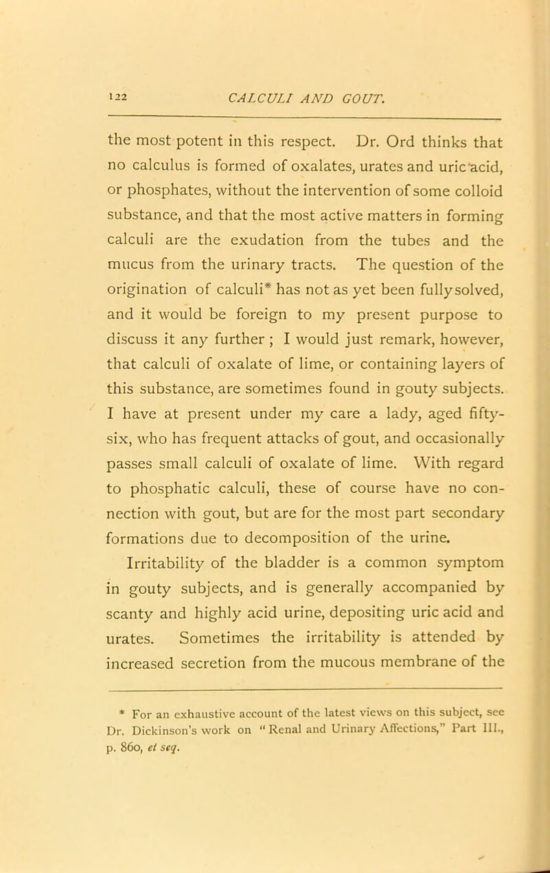 the most potent in this respect. Dr. Ord thinks that no calculus is formed of oxalates, urates and uric'acid, or phosphates, without the intervention of some colloid substance, and that the most active matters in forming calculi are the exudation from the tubes and the mucus from the urinary tracts. The question of the origination of calculi* has not as yet been fullysolved, and it would be foreign to my present purpose to discuss it any further; I would just remark, however, that calculi of oxalate of lime, or containing layers of this substance, are sometimes found in gouty subjects. I have at present under my care a lady, aged fifty- six, who has frequent attacks of gout, and occasionally passes small calculi of oxalate of lime. With regard to phosphatic calculi, these of course have no con- nection with gout, but are for the most part secondary formations due to decomposition of the urine. Irritability of the bladder is a common symptom in gouty subjects, and is generally accompanied by scanty and highly acid urine, depositing uric acid and urates. Sometimes the irritability is attended by increased secretion from the mucous membrane of the * For an exhaustive account of the latest views on this subject, see Dr. Dickinson’s work on “ Renal and Urinary Affections,” Part 111., p. 86o, et seq.