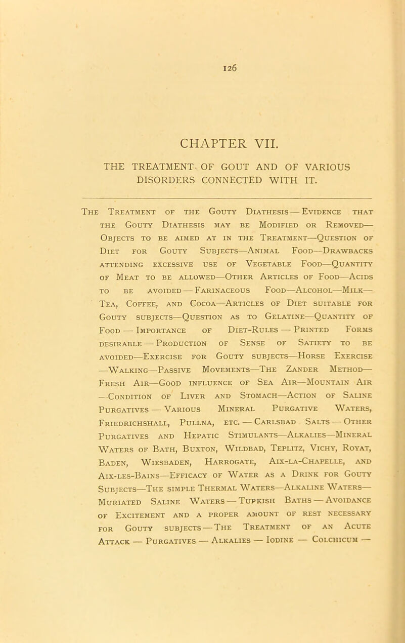 CHAPTER VII. THE TREATMENT. OF GOUT AND OF VARIOUS DISORDERS CONNECTED WITH IT. The Treatment of the Gouty Diathesis — Evidence that the Gouty Diathesis may be Modified or Removed— Objects to be aimed at in the Treatment—Question of Diet for Gouty Subjects—Animal Food—Drawbacks attending excessive use of Vegetable Food—Quantity of Meat to be allowed—Other Articles of Food—Acids to be avoided — Farinaceous Food—Alcohol—Milk— Tea, Coffee, and Cocoa—Articles of Diet suitable for Gouty subjects—Question as to Gelatine—Quantity of Food — Importance of Diet-Rules — Printed Forms desirable — Production of Sense of Satiety to be avoided—Exercise for Gouty subjects—Horse Exercise —Walking—Passive Movements—The Zander Method— Fresh Air—Good influence of Sea Air—Mountain Air —Condition of Liver and Stomach—Action of Saline Purgatives — Various Mineral Purgative Waters, Friedrichshall, Pullna, etc. — Carlsbad Salts — Other Purgatives and Hepatic Stimulants—Alkalies—Mineral Waters of Bath, Buxton, Wildbad, Teplitz, Vichy, Royat, Baden, Wiesbaden, Harrogate, Aix-la-Chapelle, and Aix-les-Bains—Efficacy of Water as a Drink for Gouty Subjects—The simple Thermal Waters—Alkaline Waters— Muriated Saline Waters — Tupicish Baths — Avoidance of Excitement and a proper amount of rest necessary for Gouty subjects — The Treatment of an Acute Attack — Purgatives — Alkalies — Iodine — Colchicum —