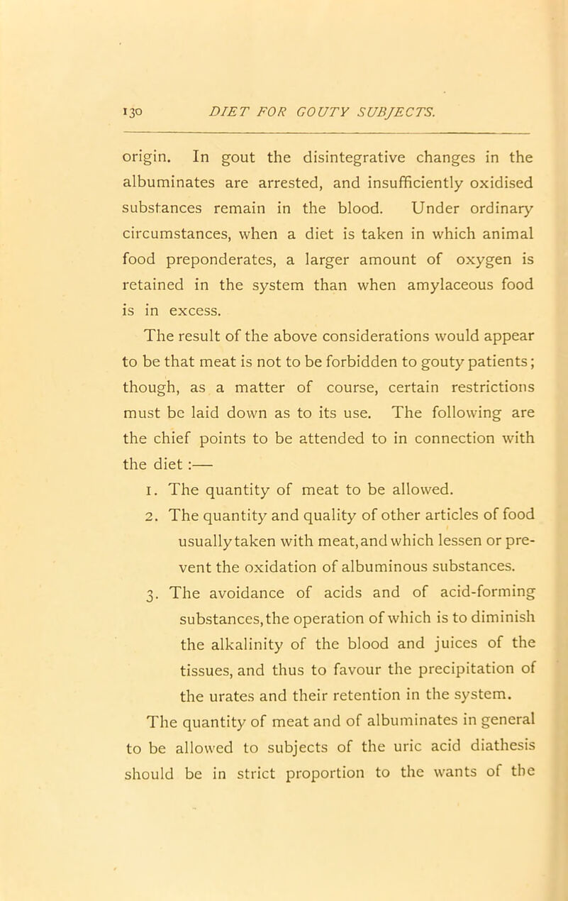 origin. In gout the disintegrative changes in the albuminates are arrested, and insufficiently oxidised substances remain in the blood. Under ordinary circumstances, when a diet is taken in which animal food preponderates, a larger amount of oxygen is retained in the system than when amylaceous food is in excess. The result of the above considerations would appear to be that meat is not to be forbidden to gouty patients; though, as a matter of course, certain restrictions must be laid down as to its use. The following are the chief points to be attended to in connection with the diet:— 1. The quantity of meat to be allowed. 2. The quantity and quality of other articles of food usually taken with meat, and which lessen or pre- vent the oxidation of albuminous substances. 3. The avoidance of acids and of acid-forming substances, the operation of which is to diminish the alkalinity of the blood and juices of the tissues, and thus to favour the precipitation of the urates and their retention in the system. The quantity of meat and of albuminates in general to be allowed to subjects of the uric acid diathesis should be in strict proportion to the wants of the