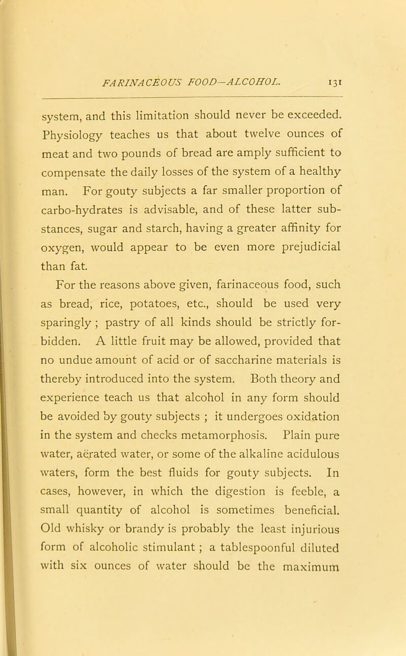 system, and this limitation should never be exceeded. Physiology teaches us that about twelve ounces of meat and two pounds of bread are amply sufficient to compensate the daily losses of the system of a healthy man. For gouty subjects a far smaller proportion of carbo-hydrates is advisable, and of these latter sub- stances, sugar and starch, having a greater affinity for oxygen, would appear to be even more prejudicial than fat. For the reasons above given, farinaceous food, such as bread, rice, potatoes, etc., should be used very sparingly ; pastry of all kinds should be strictly for- bidden. A little fruit may be allowed, provided that no undue amount of acid or of saccharine materials is thereby introduced into the system. Both theory and experience teach us that alcohol in any form should be avoided by gouty subjects ; it undergoes oxidation in the system and checks metamorphosis. Plain pure water, aerated water, or some of the alkaline acidulous waters, form the best fluids for gouty subjects. In cases, however, in which the digestion is feeble, a small quantity of alcohol is sometimes beneficial. Old whisky or brandy is probably the least injurious form of alcoholic stimulant ; a tablespoonful diluted with six ounces of water should be the maximum