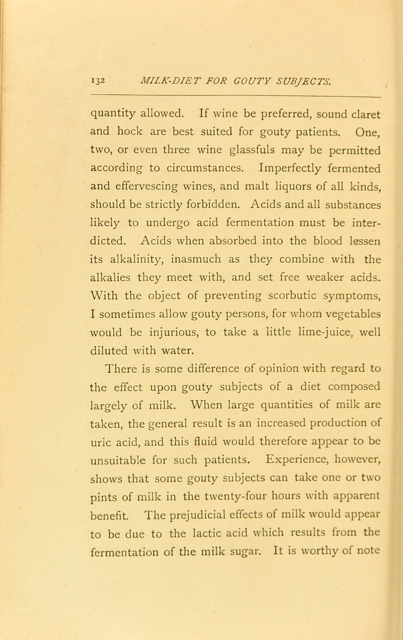 i quantity allowed. If wine be preferred, sound claret and hock are best suited for gouty patients. One, two, or even three wine glassfuls may be permitted according to circumstances. Imperfectly fermented and effervescing wines, and malt liquors of all kinds, should be strictly forbidden. Acids and all substances likely to undergo acid fermentation must be inter- dicted. Acids when absorbed into the blood lessen its alkalinity, inasmuch as they combine with the alkalies they meet with, and set free weaker acids. With the object of preventing scorbutic symptoms, I sometimes allow gouty persons, for whom vegetables would be injurious, to take a little lime-juice, well diluted with water. There is some difference of opinion with regard to the effect upon gouty subjects of a diet composed largely of milk. When large quantities of milk are taken, the general result is an increased production of uric acid, and this fluid would therefore appear to be unsuitable for such patients. Experience, however, shows that some gouty subjects can take one or two pints of milk in the twenty-four hours with apparent benefit. The prejudicial effects of milk would appear to be due to the lactic acid which results from the fermentation of the milk sugar. It is worthy of note