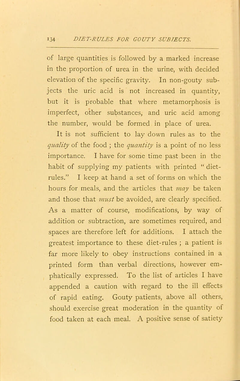 of large quantities is followed by a marked increase in the proportion of urea in the urine, with decided elevation of the specific gravity. In non-gouty sub- jects the uric acid is not increased in quantity, but it is probable that where metamorphosis is imperfect, other substances, and uric acid among the number, would be formed in place of urea. It is not sufficient to lay down rules as to the quality of the food ; the quantity is a point of no less importance. I have for some time past been in the habit of supplying my patients with printed “ diet- rules.” I keep at hand a set of forms on which the hours for meals, and the articles that may be taken and those that must be avoided, are clearly specified. As a matter of course, modifications, by way of addition or subtraction, are sometimes required, and spaces are therefore left for additions. I attach the greatest importance to these diet-rules ; a patient is far more likely to obey instructions contained in a printed form than verbal directions, however em- phatically expressed. To the list of articles I have appended a caution with regard to the ill effects of rapid eating. Gouty patients, above all others, should exercise great moderation in the quantity of food taken at each meal. A positive sense of satiety