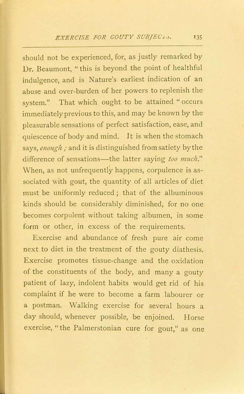 should not be experienced, for, as justly remarked by Dr. Beaumont, “ this is beyond the point of healthful indulgence, and is Nature’s earliest indication of an abuse and over-burden of her powers to replenish the system.” That which ought to be attained “ occurs immediately previous to this, and may be known by the pleasurable sensations of perfect satisfaction, ease, and quiescence of body and mind. It is when the stomach says, enough ; and it is distinguished from satiety by the difference of sensations—the latter saying too much? When, as not unfrequently happens, corpulence is as- sociated with gout, the quantity of all articles of diet must be uniformly reduced ; that of the albuminous kinds should be considerably diminished, for no one becomes corpulent without taking albumen, in some form or other, in excess of the requirements. Exercise and abundance of fresh pure air come next to diet in the treatment of the gouty diathesis. Exercise promotes tissue-change and the oxidation of the constituents of the body, and many a gouty patient of lazy, indolent habits would get rid of his complaint if he were to become a farm labourer or a postman. Walking exercise for several hours a day should, whenever possible, be enjoined. Horse exercise, “ the Palmerstonian cure for gout,” as one