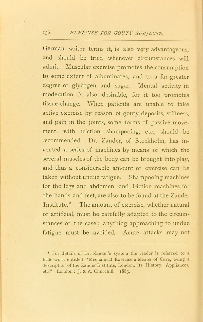 German writer terms it, is also very advantageous, and should be tried whenever circumstances will admit. Muscular exercise promotes the consumption to some extent of albuminates, and to a far greater degree of glycogen and sugar. Mental activity in moderation is also desirable, for it too promotes tissue-change. When patients are unable to take active exercise by reason of gouty deposits, stiffness, and pain in the joints, some forms of passive move- ment, with friction, shampooing, etc., should be recommended. Dr. Zander, of Stockholm, has in- vented a series of machines by means of which the several muscles of the body can be brought into play, and thus a considerable amount of exercise can be taken without undue fatigue. Shampooing machines for the legs and abdomen, and friction machines for the hands and feet, are also to be found at the Zander Institute.* The amount of exercise, whether natural or artificial, must be carefully adapted to the circum- stances of the case ; anything approaching to undue fatigue must be avoided. Acute attacks may not * For details of Dr. Zander’s system the reader is referred to a little work entitled “ Mechanical Exercise a Means of Cure, being a description of the Zander Institute, London, its History, Appliances, etc.” London : J. & A. Churchill. 1S83.