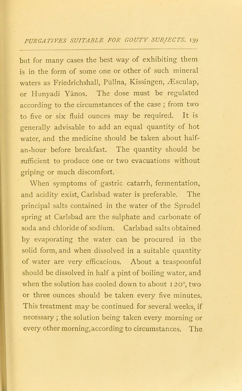 but for many cases the best way of exhibiting them is in the form of some one or other of such mineral waters as Friedrichshall, Piillna, Kissingen, Atsculap, or Hunyadi Yanos. The dose must be regulated according to the circumstances of the case ; from two to five or six fluid ounces may be required. It is generally advisable to add an equal quantity of hot water, and the medicine should be taken about half- an-hour before breakfast. The quantity should be sufficient to produce one or two evacuations without griping or much discomfort. When symptoms of gastric catarrh, fermentation, and acidity exist, Carlsbad water is preferable. The principal salts contained in the water of the Sprudel spring at Carlsbad are the sulphate and carbonate of soda and chloride of sodium. Carlsbad salts obtained by evaporating the water can be procured in the solid form, and when dissolved in a suitable quantity of water are very efficacious. About a teaspoonful should be dissolved in half a pint of boiling water, and when the solution has cooled down to about 1 2 0°, two or three ounces should be taken every five minutes. This treatment may be continued for several weeks, if necessary ; the solution being taken every morning or every other morning,according to circumstances. The