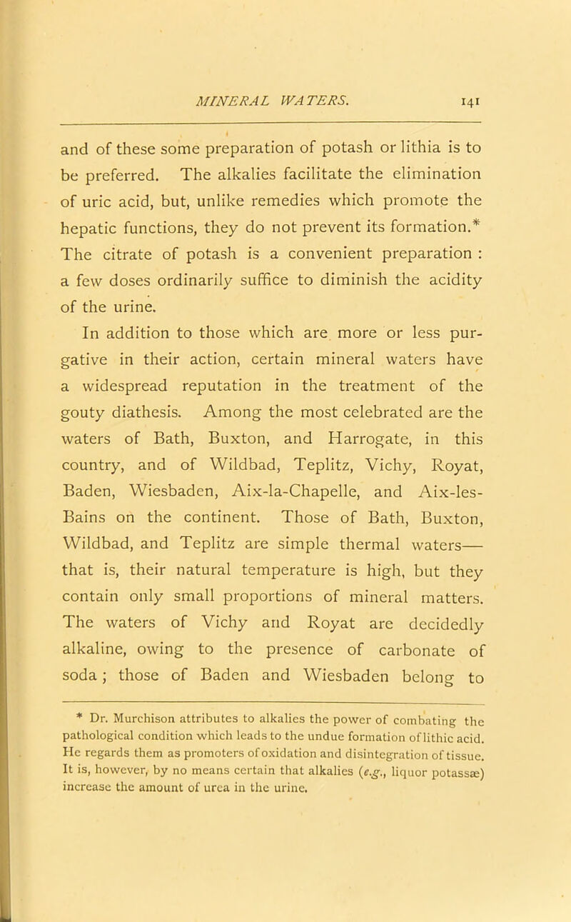 and of these some preparation of potash or lithia is to be preferred. The alkalies facilitate the elimination of uric acid, but, unlike remedies which promote the hepatic functions, they do not prevent its formation.* The citrate of potash is a convenient preparation : a few doses ordinarily suffice to diminish the acidity of the urine. In addition to those which are more or less pur- gative in their action, certain mineral waters have a widespread reputation in the treatment of the gouty diathesis. Among the most celebrated are the waters of Bath, Buxton, and Harrogate, in this country, and of Wildbad, Teplitz, Vichy, Royat, Baden, Wiesbaden, Aix-la-Chapelle, and Aix-les- Bains on the continent. Those of Bath, Buxton, Wildbad, and Teplitz are simple thermal waters— that is, their natural temperature is high, but they contain only small proportions of mineral matters. The waters of Vichy and Royat are decidedly alkaline, owing to the presence of carbonate of soda; those of Baden and Wiesbaden belong to * Dr. Murchison attributes to alkalies the power of combating the pathological condition which leads to the undue formation of lithic acid. He regards them as promoters of oxidation and disintegration of tissue. It is, however, by no means certain that alkalies (e.gliquor potass®) increase the amount of urea in the urine.