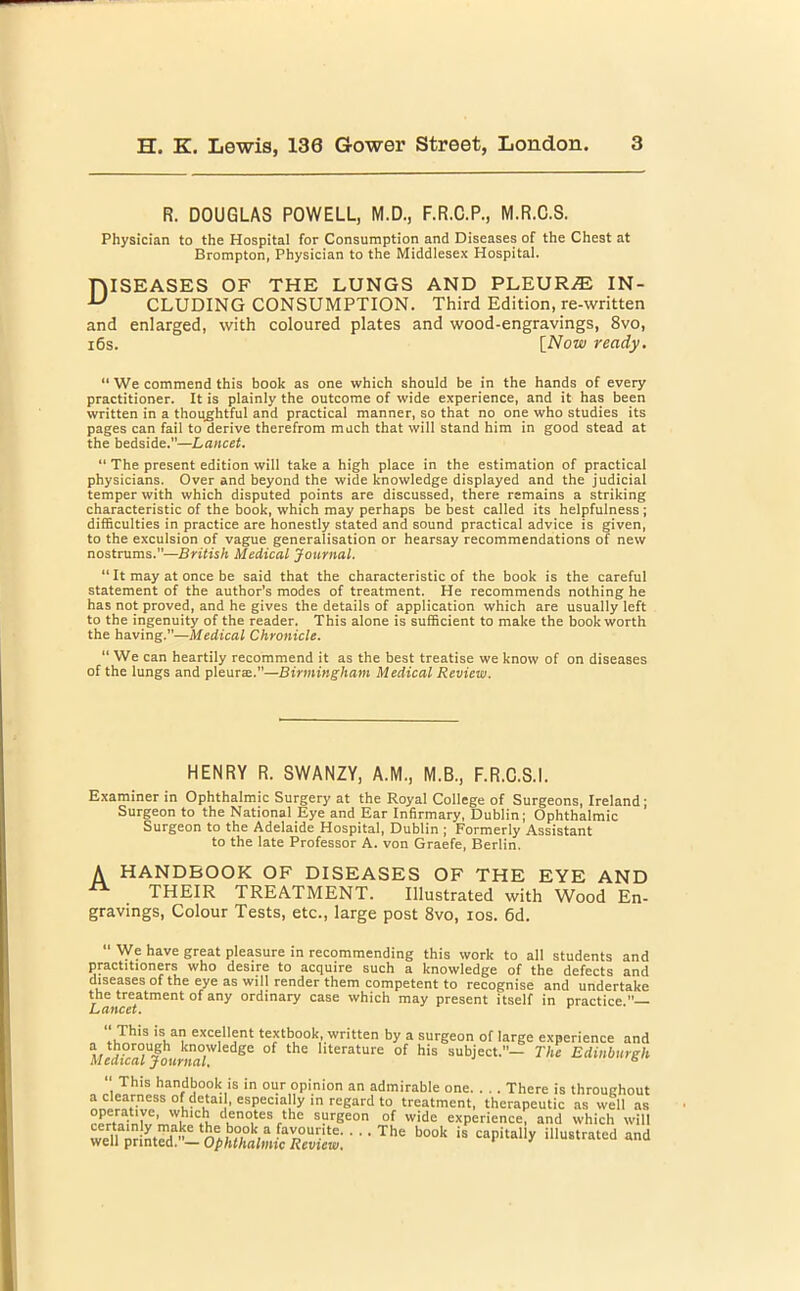 R. DOUGLAS POWELL, M.D., F.R.C.P., M.R.O.S. Physician to the Hospital for Consumption and Diseases of the Chest at Brompton, Physician to the Middlesex Hospital. DISEASES OF THE LUNGS AND PLEURA IN- CLUDING CONSUMPTION. Third Edition, re-written and enlarged, with coloured plates and wood-engravings, 8vo, 16s. [Now ready. “ We commend this book as one which should be in the hands of every practitioner. It is plainly the outcome of wide experience, and it has been written in a thoughtful and practical manner, so that no one who studies its pages can fail to derive therefrom much that will stand him in good stead at the bedside.”—Lancet. “ The present edition will take a high place in the estimation of practical physicians. Over and beyond the wide knowledge displayed and the judicial temper with which disputed points are discussed, there remains a striking characteristic of the book, which may perhaps be best called its helpfulness ; difficulties in practice are honestly stated and sound practical advice is given, to the exculsion of vague generalisation or hearsay recommendations of new nostrums.”—British Medical Journal. “ It may at once be said that the characteristic of the book is the careful statement of the author’s modes of treatment. He recommends nothing he has not proved, and he gives the details of application which are usually left to the ingenuity of the reader. This alone is sufficient to make the book worth the having.”—Medical Chronicle. “We can heartily recommend it as the best treatise we know of on diseases of the lungs and pleura.—Birmingham Medical Review. HENRY R. SWANZY, A.M., M.B., F.R.C.S.I. Examiner in Ophthalmic Surgery at the Royal College of Surgeons, Ireland; Surgeon to the National Eye and Ear Infirmary, Dublin; Ophthalmic Surgeon to the Adelaide Hospital, Dublin ; Formerly Assistant to the late Professor A. von Graefe, Berlin. A HANDBOOK OF DISEASES OF THE EYE AND THEIR TREATMENT. Illustrated with Wood En- gravings, Colour Tests, etc., large post 8vo, ios. 6d. We have great pleasure in recommending this work to all students and practitioners who desire to acquire such a knowledge of the defects and diseases of the eye as will render them competent to recognise and undertake the treatment of any ordinary case which may present itself in practice This is an excellent textbook, written by a surgeon of large experience and A/edi?a°U/oiirjifl°W edge °f the llterature of his subject.— The Edinburgh “ This handbook is in our opinion an admirable one There is throughout a clearness of detai 1, especially in regard to treatment, therapeutic as well as operative, which denotes the surgeon of wide experience, and which will • • •The b00k is capitally iUustratcd and