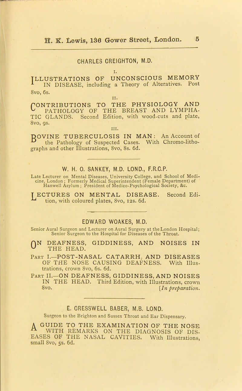 CHARLES CREIGHTON, M.D. i. ILLUSTRATIONS OF UNCONSCIOUS MEMORY 1 IN DISEASE, including a Theory of Alteratives. Post 8vo, 6s. n. PONTRIBUTIONS TO THE PHYSIOLOGY AND PATHOLOGY OF THE BREAST AND LYMPHA- TIC GLANDS. Second Edition, with wood-cuts and plate, 8vo, gs. iii. DOVINE TUBERCULOSIS IN MAN: An Account of the Pathology of Suspected Cases. With Chromo-litho- graphs and other Illustrations, 8vo, 8s. 6d. W. H. 0. SANKEY, M.D. LOND., F.R.C.P. Late Lecturer on Mental Diseases, University College, and School of Medi- cine, London ; Formerly Medical Superintendent (Female Department) of Hanwell Asylum ; President of Medico-Psychological Society, &c. T ECTURES ON MENTAL DISEASE. Second Edi- tion, with coloured plates, 8vo, 12s. 6d. EDWARD WOAKES, M.D. Senior Aural Surgeon and Lecturer on Aural Surgery at the London Hospital; Senior Surgeon to the Hospital for Diseases of the Throat. f)N DEAFNESS, GIDDINESS, AND NOISES IN w THE HEAD. Part I.—POST-NASAL CATARRH, AND DISEASES OF THE NOSE CAUSING DEAFNESS. With Illus- trations, crown 8vo, 6s. 6d. Part II.—ON DEAFNESS, GIDDINESS, AND NOISES IN THE HEAD. Third Edition, with Illustrations, crown 8vo. [In preparation. E. ORESSWELL BABER, M.B. LOND. Surgeon to the Brighton and Sussex Throat and Ear Dispensary. A GUIDE TO THE EXAMINATION OF THE NOSE ^ WITH REMARKS ON THE DIAGNOSIS OF DIS- EASES OF THE NASAL CAVITIES. With Illustrations, small 8vo, 5s. 6d.