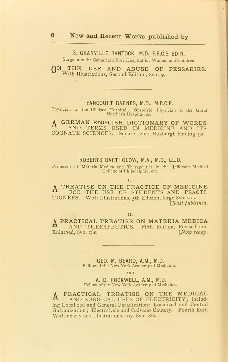 G. GRANVILLE BANTOCK, M.D., F.R.C.S. EDIN. Surgeon to the Samaritan Free Hospital for Women and Children. QN THE USE AND ABUSE OF PESSARIES. With Illustrations, Second Edition, 8vo, 5s. FANCOURT BARNES, M.D., M.R.C.P. Physician to the Chelsea Hospital; Obstetric Physician to the Great Northern Hospital, &c. A GERMAN-ENGLISH DICTIONARY OF WORDS ^ AND TERMS USED IN MEDICINE AND ITS COGNATE SCIENCES. Square i2mo, Roxburgh binding, gs ROBERTS BARTHOLOW, M.A., M.D., LL.D. Professor of Materia Medica and Therapeutics in the Jefferson Medical College of Philadelphia, etc. I. A TREATISE ON THE PRACTICE OF MEDICINE A FOR THE USE OF STUDENTS AND PRACTI- TIONERS. With Illustrations, 5th Edition, large 8vo, 21s. , [Just published. II. A PRACTICAL TREATISE ON MATERIA MEDICA ™ AND THERAPEUTICS. Fifth Edition, Revised and Enlarged, 8vo, 18s. [Now ready. GEO. M. BEARD, A.M., M.D. Fellow of the New York Academy of Medicine. AND A. D. ROCKWELL, A.M., M.D. Fellow of the New York Academy of Medicine. A PRACTICAL TREATISE ON THE MEDICAL -tt- AND SURGICAL USES OF ELECTRICITY; includ- ing Localized and General Faradization; Localized and Central Galvanization ; Electrolysis and Galvano-Cautery. Fourth Edit. With nearly 200 Illustrations, roy. 8vo, 28s.