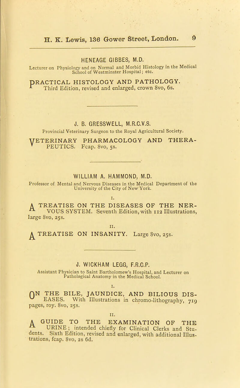 HENEAGE GIBBES, M.D. Lecturer on Physiology and on Normal and Morbid Histology in the Medical School of Westminster Hospital; etc. PRACTICAL HISTOLOGY AND PATHOLOGY. Third Edition, revised and enlarged, crown 8vo, 6s. J. B. GRESSWELL, M.R.C.V.S. Provincial Veterinary Surgeon to the Royal Agricultural Society. VETERINARY PHARMACOLOGY AND THERA- V PEUTICS. Fcap. 8vo, 5s. WILLIAM A. HAMMOND, M.D. Professor of Mental and Nervous Diseases in the Medical Department of the University of the City of New York. I. A TREATISE ON THE DISEASES OF THE NER- VOUS SYSTEM. Seventh Edition, with 112 Illustrations, large 8vo, 25s. II. TREATISE ON INSANITY. Large 8vo, 25s. J. WICKHAM LEGG, F.R.C.P. Assistant Physician to Saint Bartholomew’s Hospital, and Lecturer on Pathological Anatomy in the Medical School. I. QN THE BILE, JAUNDICE, AND BILIOUS DIS- EASES. With Illustrations in chromo-lithography, 719 pages, roy. 8vo, 25s. 11. A GUIDE TO THE EXAMINATION OF THE URINE; intended chiefly for Clinical Clerks and Stu- dents. Sixth Edition, revised and enlarged, with additional Illus- trations, fcap. 8vo, 2s 6d.