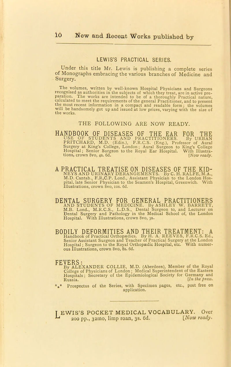 LEWIS’S PRACTICAL SERIES. Under this title Mr. Lewis is publishing a complete series of Monographs embracing the various branches of Medicine and Surgery. The volumes, written by well-known Hospital Physicians and Surgeons recognised as authorities in the subjects of which they treat, are in active pre- paration. The works are intended to be of a thoroughly Practical nature, calculated to meet the requirements of the general Practitioner, and to present the most recent information in a compact and readable form; the volumes will be handsomely got up and issued at low prices, varying with the size of the works. THE FOLLOWING ARE NOW READY. HANDBOOK OF DISEASES OF THE EAR FOR THE USE OF STUDENTS AND PRACTITIONERS. By URBAN PRITCHARD, M.D. (Edin.), F.R.C.S. (Eng.), Professor of Aural Surgery at King's College, London ; Aural Surgeon to King's College Hospital; Senior Surgeon to the Royal Ear Hospital. With Illustra- tions, crown 8vo, 4s. 6d. [Now ready. A PRACTICAL TREATISE ON DISEASES OF THE KID- NEYS AND URINARY DERANGEMENTS. By C. H. RALFE, M.A., M.D. Cantab., F.R.C.P. Lond., Assistant Physician to the London Hos- pital, late Senior Physician to the Seamen’s Hospital, Greenwich. With Illustrations, crown 8vo> 10s. 6d. DENTAL SURGERY FOR GENERAL PRACTITIONERS AND STUDENTS OF MEDICINE. By ASHLEY W. BARRETT, M.B. Lond., M.R.C.S., L.D.S., Dental Surgeon to, and Lecturer on Dental Surgery and Pathology in the Medical School of, the London Hospital. With Illustrations, crown 8vo, 3s. BODILY DEFORMITIES AND THEIR TREATMENT: A Handbook of Practical Orthopaedics. By H. A. REEVES, F.R.C.S. Ed., Senior Assistant Surgeon and Teacher of Practical Surgery at the London Hospital; Surgeon to the Royal Orthopaedic Hospital, etc. With numer- ous Illustrations, crown 8vo, 8s. 6d. FEVERS■ By ALEXANDER COLLIE, M.D. (Aberdeen), Member of the Royal College of Physicians of London ; Medical Superintendent of the Eastern Hospitals ; Secretary of the Epidemiological Society for Germany and Russia. U’l the press. *** Prospectus of the Series, with Specimen pages, etc., post free on application. T EWIS’S POCKET MEDICAL VOCABULARY. Over 200 pp., 321110, limp roan, 3s. 6d. [Now ready.