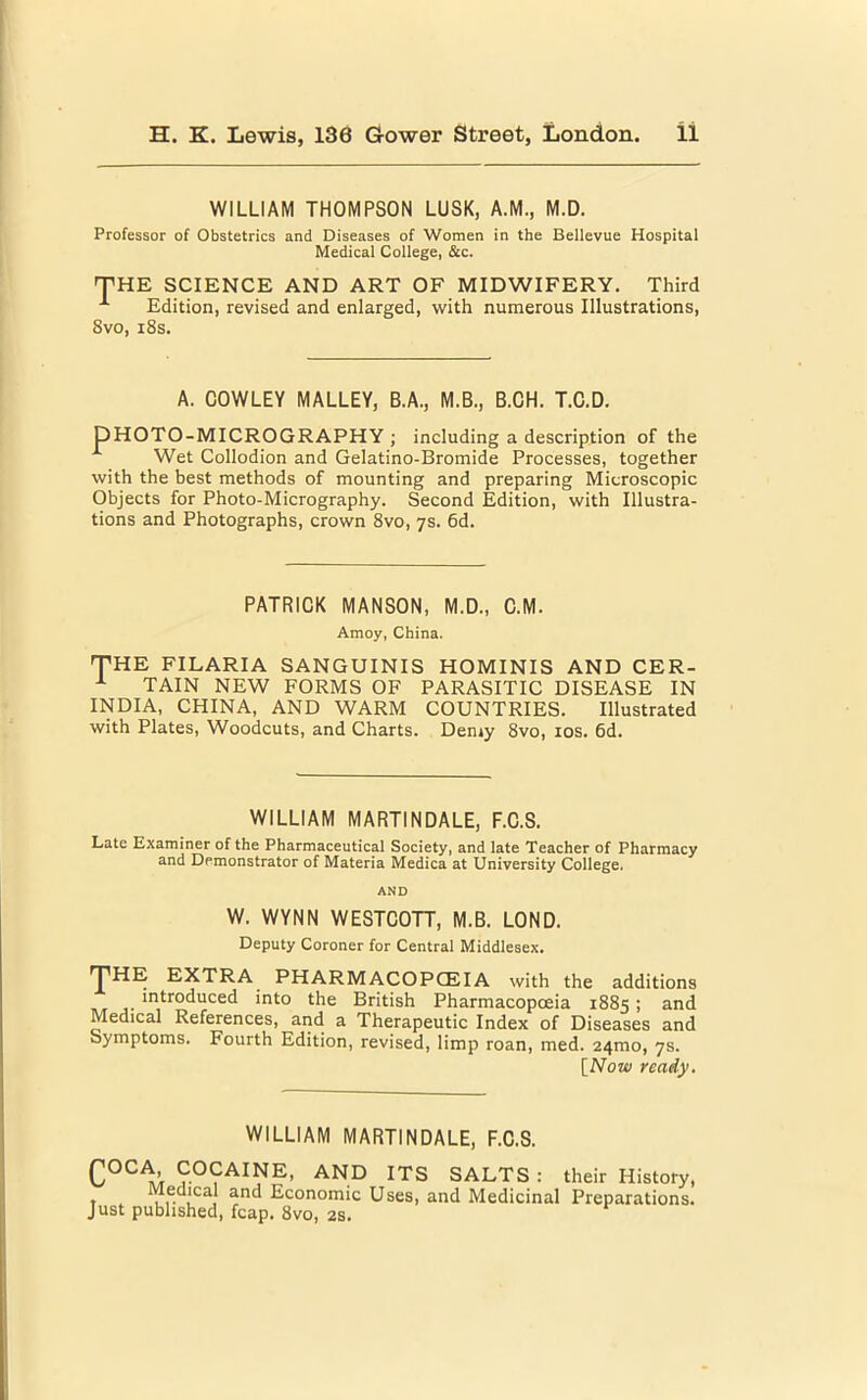 WILLIAM THOMPSON LUSK, A.M., M.D. Professor of Obstetrics and Diseases of Women in the Bellevue Hospital Medical College, &c. THE SCIENCE AND ART OF MIDWIFERY. Third Edition, revised and enlarged, with numerous Illustrations, Svo, 18s. A. COWLEY MALLEY, B.A., M.B., B.CH. T.C.D. DHOTO-MICROGRAPHY ; including a description of the Wet Collodion and Gelatino-Bromide Processes, together with the best methods of mounting and preparing Microscopic Objects for Photo-Micrography. Second Edition, with Illustra- tions and Photographs, crown 8vo, 7s. 6d. PATRICK MANSON, M.D., C.M. Amoy, China. THE FILARIA SANGUINIS HOMINIS AND CER- x TAIN NEW FORMS OF PARASITIC DISEASE IN INDIA, CHINA, AND WARM COUNTRIES. Illustrated with Plates, Woodcuts, and Charts. Demy 8vo, 10s. 6d. WILLIAM MARTINDALE, F.C.S. Late Examiner of the Pharmaceutical Society, and late Teacher of Pharmacy and Demonstrator of Materia Medica at University College. AND W. WYNN WESTCOTT, M.B. LOND. Deputy Coroner for Central Middlesex. ^T^HIS EXTRA PHARMACOPCEIA with the additions j- *ntro^ucec^ ‘nt0 lhe British Pharmacopoeia 1885; and Medical References, and a Therapeutic Index of Diseases and Symptoms. Fourth Edition, revised, limp roan, med. 241110, 7s. [Now ready. WILLIAM MARTINDALE, F.C.S. CocA COCAINE, AND ITS SALTS : their History, l,- ,lca, ana Economic Uses, and Medicinal Preparations. Just published, fcap. 8vo, 2s.