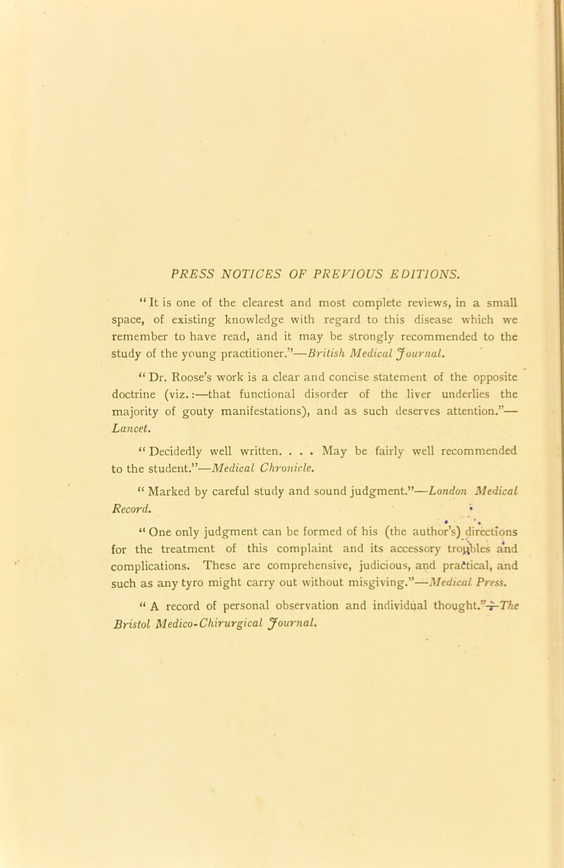 PRESS NOTICES OF PREVIOUS EDITIONS. “ It is one of the clearest and most complete reviews, in a small space, of existing knowledge with regard to this disease which we remember to have read, and it may be strongly recommended to the study of the young practitioner.”—British Medical Journal. “ Dr. Roose’s work is a clear and concise statement of the opposite doctrine (viz.:—that functional disorder of the liver underlies the majority of gouty manifestations), and as such deserves attention.”— Lancet. “ Decidedly well written. . . . May be fairly well recommended to the student.”—Medical Chronicle. “ Marked by careful study and sound judgment.”—London Medical Record. • • • “ One only judgment can be formed of his (the author’s) directions for the treatment of this complaint and its accessory troubles and complications. These are comprehensive, judicious, and praitical, and such as any tyro might carry out without misgiving.”—Medical Press. “ A record of personal observation and individual thought.”-^77te Bristol Medico-Chirurgical Journal.