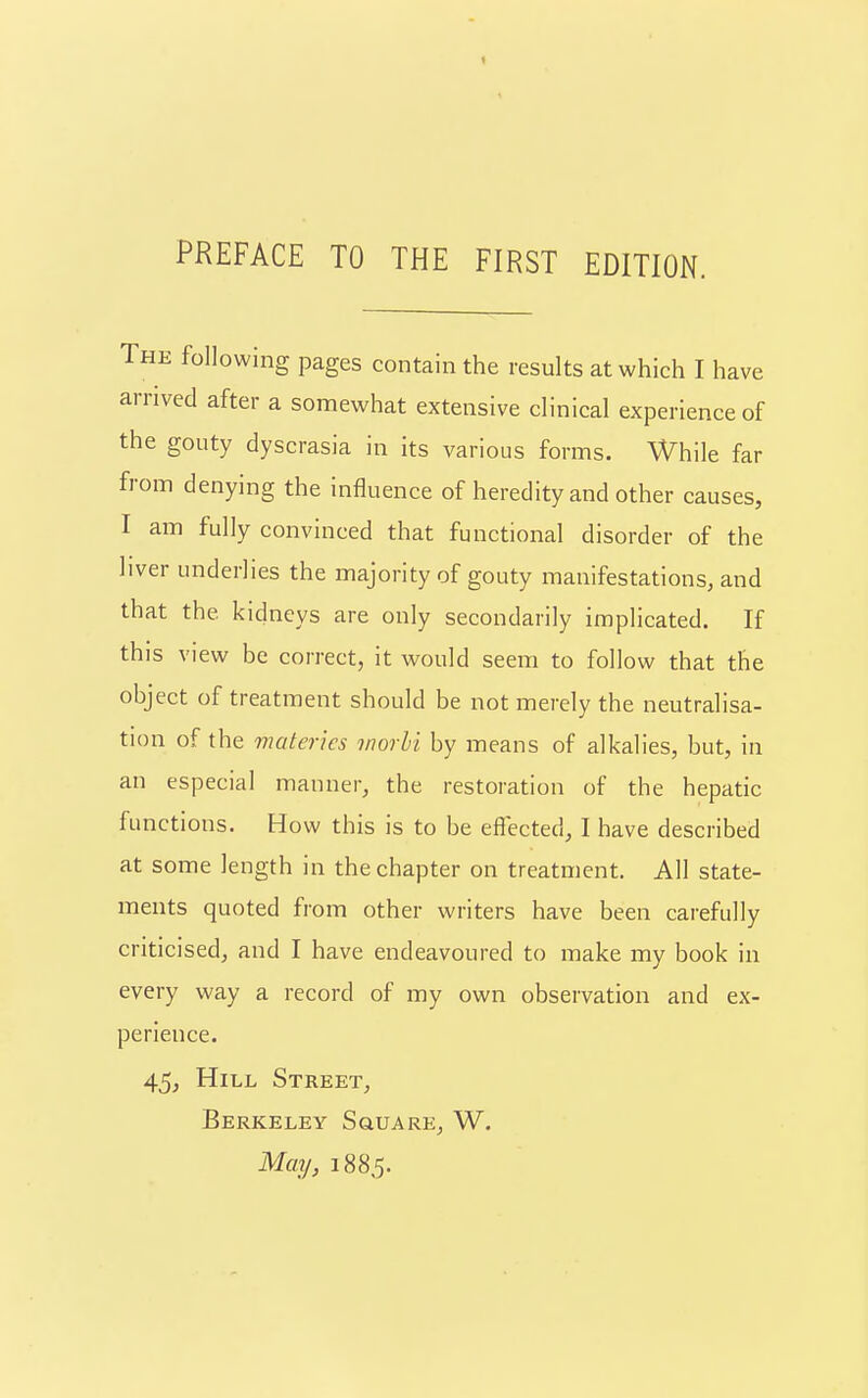 The following pages contain the results at which I have arrived after a somewhat extensive clinical experience of the gouty dyscrasia in its various forms. While far from denying the influence of heredity and other causes, I am fully convinced that functional disorder of the liver underlies the majority of gouty manifestations, and that the kidneys are only secondarily implicated. If this view be correct, it would seem to follow that the object of treatment should be not merely the neutralisa- tion of the materics worbi by means of alkalies, but, in an especial manner, the restoration of the hepatic functions. How this is to be effected, I have described at some length in the chapter on treatment. All state- ments quoted from other writers have been carefully criticised, and I have endeavoured to make my book in every way a record of my own observation and ex- perience. 45, Hill Street, Berkeley Square, W. May, 1885.