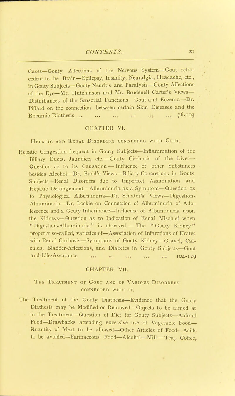 Cases—Gouty Affections of the Nervous System—Gout retro- cedent to the Brain—Epilepsy, Insanity, Neuralgia, Headache, etc., in Gouty Subjects—Gouty Neuritis and Paralysis—Gouty Affections of the Eye—Mr. Hutchinson and Mr. Brudenell Carter's Views— Disturbances of the Sensorial Functions—Gout and Eczema—Dr. Piffard on the connection between certain Skin Diseases and the Kheumic Diathesis , ... 76-10.? CHAPTER VI. Hepatic and Renal Disorders connected with Gout. Hepatic Congestion frequent in Gouty Subjects—Inflammation of the Biliary Ducts, Jaundice, etc.—Gouty Cirrhosis of the Liver— Question as to its Causation — Influence of other Substances besides Alcohol—Dr. Budd's Views—Biliary Concretions in Gouty Subjects—Renal Disorders due to Imperfect Assimilation and Hepatic Derangement—Albuminuria as a Symptom—Question as to Physiological Albuminuria—Dr. Senator's Views—Digestion- Albuminuria—Dr. Lockie on Connection of Albuminuria of Ado- lescence and a Gouty Inheritance—Influence of Albuminuria upon the Kidneys— Question as to Indication of Renal Mischief when Digestion-Albuminuria is observed — The Gouty Kidney properly so-called, varieties of—Association of Infarctions of Urates with Renal Cirrhosis—Symptoms of Gouty Kidney—Gravel, Cal- culus, Bladder-Affections, and Diabetes in Gouty Subjects—Gout and Life-Assurance ... ... ... ... .,. 104-129 CHAPTER VII. The Treatment of Gout and of Various Disorders connected with it. The Treatment of the Gouty Diathesis—Evidence that the Gouty Diathesis may be Modified or Removed—Objects to be aimed at in the Treatment—Question of Diet for Gouty Subjects—Animal Food—Drawbacks attending excessive use of Vegetable Food— Quantity of Meat to be allowed—Other Articles of Food—Acids to be avoided—Farinaceous Food—Alcohol—Milk—Tea, Coffee,