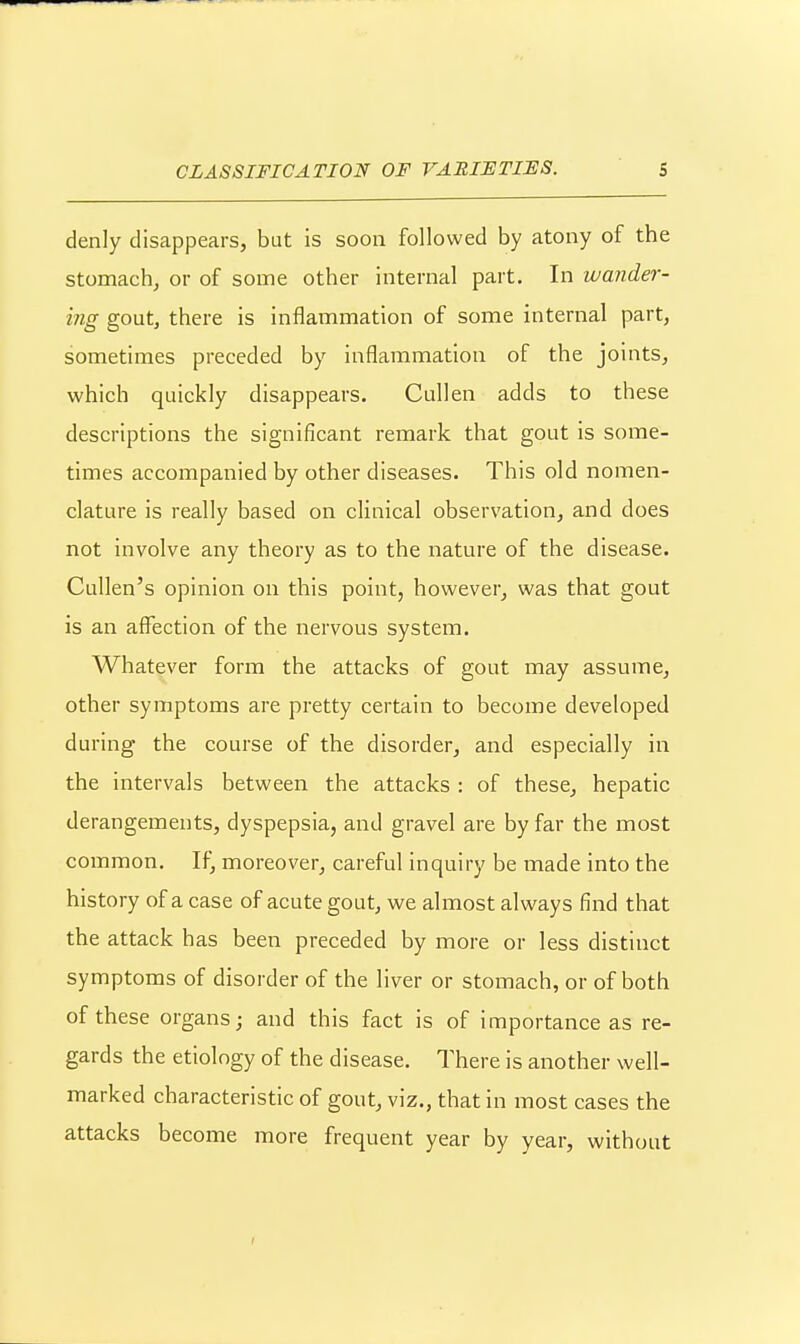 denly disappears, but is soon followed by atony of the stomach, or of some other internal part. In wander- ing gout, there is inflammation of some internal part, sometimes preceded by inflammation of the joints, which quickly disappears. Cullen adds to these descriptions the significant remark that gout is some- times accompanied by other diseases. This old nomen- clature is really based on clinical observation, and does not involve any theory as to the nature of the disease. Cullen's opinion on this point, however, was that gout is an affection of the nervous system. Whatever form the attacks of gout may assume, other symptoms are pretty certain to become developed during the course of the disorder, and especially in the intervals between the attacks : of these, hepatic derangements, dyspepsia, and gravel are by far the most common. If, moreover, careful inquiry be made into the history of a case of acute gout, we almost always find that the attack has been preceded by more or less distinct symptoms of disorder of the liver or stomach, or of both of these organs; and this fact is of importance as re- gards the etiology of the disease. There is another well- marked characteristic of gout, viz., that in most cases the attacks become more frequent year by year, without