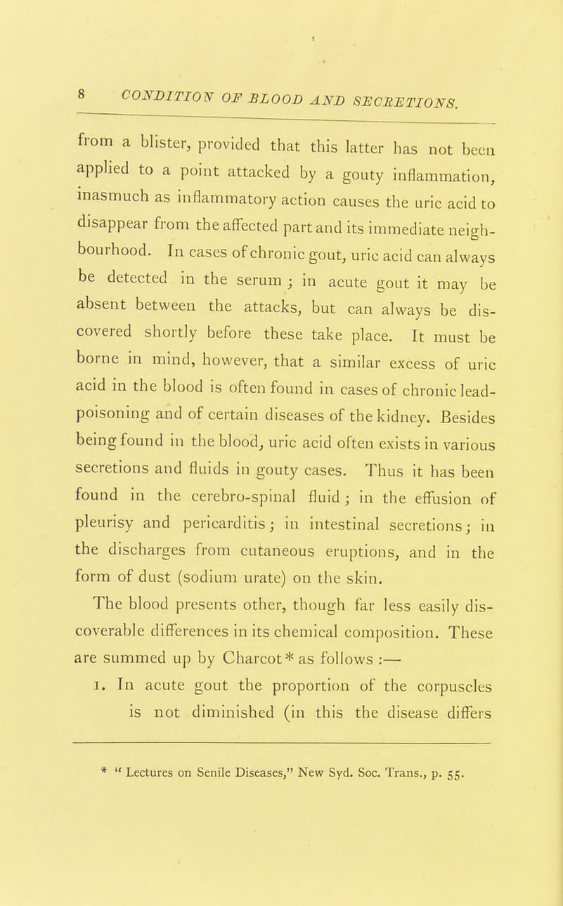 CONDITION OF BLOOD AND SECRETIONS. from a blister, provided that this latter has not been applied to a point attacked by a gouty inflammation, masmuch as inflammatory action causes the uric acid to disappear from theaflfected part and its immediate neigh- bourhood. In cases of chronic gout, uric acid can always be detected in the serum ; in acute gout it may be absent between the attacks, but can always be dis- covered shortly before these take place. It must be borne in mind, however, that a similar excess of uric acid in the blood is often found in cases of chronic lead- poisoning and of certain diseases of the kidney. Besides being found in the blood, uric acid often exists in various secretions and fluids in gouty cases. Thus it has been found in the cerebro-spinal fluid; in the effusion of pleurisy and pericarditis; in intestinal secretions; in the discharges from cutaneous eruptions, and in the form of dust (sodium urate) on the skin. The blood presents other, though far less easily dis- coverable differences in its chemical composition. These are summed up by Charcot* as follows :— I. In acute gout the proportion of the corpuscles is not diminished (in this the disease difl^ers *  Lectures on Senile Diseases, New Syd. Soc. Trans., p. 55.