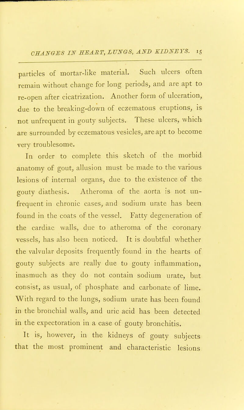 particles of mortar-like material. Such ulcers often remain without change for long periods^ and are apt to re-open after cicatrization. Another form of ulceration, due to the breaking-down of eczematous eruptions, is not unfrequent in gouty subjects. These ulcers, which are surrounded by eczematous vesicles, are apt to become very troublesome. In order to complete this sketch of the morbid anatomy of gout, allusion must be made to the various lesions of internal organs, due to the existence of the gouty diathesis. Atheroma of the aorta is not un- frequent in chronic cases, and sodium urate has been found in the coats of the vessel. Fatty degeneration of the cardiac walls, due to atheroma of the coronary vessels, has also been noticed. It is doubtful whether the valvular deposits frequently found in the hearts of gouty subjects are really due to gouty inffammation, inasmuch as they do not contain sodium urate, but consist, as usual, of phosphate and carbonate of lime. With regard to the lungs, sodium urate has been found in the bronchial walls, and uric acid has been detected in the expectoration in a case of gouty bronchitis. It is, however, in the kidneys of gouty subjects that the most prominent and characteristic lesions