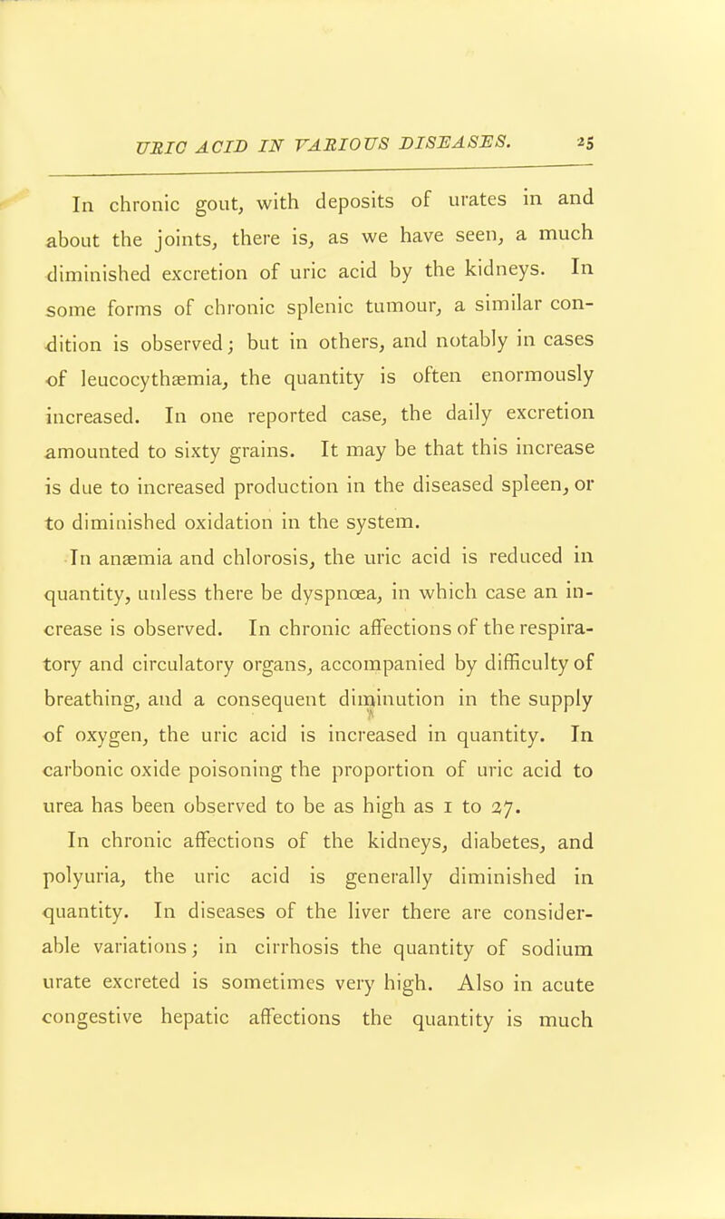 In chronic gout, with deposits of urates in and about the joints, there is, as we have seen, a much diminished excretion of uric acid by the kidneys. In some forms of chronic splenic tumour, a similar con- <lition is observed; but in others, and notably in cases ■of leucocythaemia, the quantity is often enormously increased. In one reported case, the daily excretion amounted to sixty grains. It may be that this increase is due to increased production in the diseased spleen, or to diminished oxidation in the system. In anaemia and chlorosis, the uric acid is reduced in quantity, unless there be dyspnoea, in which case an in- crease is observed. In chronic affections of the respira- tory and circulatory organs, accompanied by difficulty of breathing, and a consequent diminution in the supply of oxygen, the uric acid is increased in quantity. In carbonic oxide poisoning the proportion of uric acid to urea has been observed to be as high as i to 27. In chronic affections of the kidneys, diabetes^ and polyuria, the uric acid is generally diminished in quantity. In diseases of the liver there are consider- able variations; in cirrhosis the quantity of sodium urate excreted is sometimes very high. Also in acute congestive hepatic affections the quantity is much