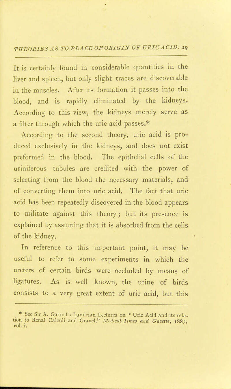 It is certainly found in considerable quantities in the liver and spleen, but only slight traces are discoverable in the muscles. After its formation it passes into the blood, and is rapidly eliminated by the kidneys. According to this view, the kidneys merely serve as a filter through which the uric acid passes.* According to the second theory, uric acid is pro- duced exclusively in the kidneys, and does not exist preformed in the blood. The epithelial cells of the uriniferous tubules are credited with the power of selecting from the blood the necessary materials, and of converting them into uric acid. The fact that uric acid has been repeatedly discovered in the blood appears to militate against this theory; but its presence is explained by assuming that it is absorbed from the cells of the kidney. In reference to this important point, it may be useful to refer to some experiments in which the ureters of certain birds were occluded by means of ligatures. As is well known, the urine of birds consists to a very great extent of uric acid, but this * See Sir A. Garrod's Lumleian Lectures on  Uric Acid and its rela- tion to Renal Calculi and Gravel, Medical Times and Gazette, iSS^, vol. i.