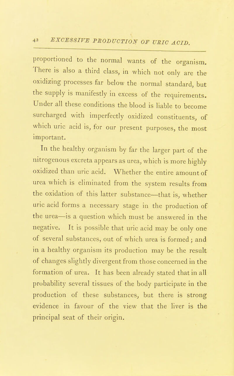 proportioned to the normal wants of the organism. There is also a third class, in which not only are the oxidizing processes far below the normal standard, but the supply is manifestly in excess of the requirements. Under all these conditions the blood is liable to become surcharged with imperfectly oxidized constituents, of which uric acid is, for our present purposes, the most important. In the healthy organism by far the larger part of the nitrogenous excreta appears as urea, which is more highly oxidized than uric acid. Whether the entire amount of urea which is eliminated from the system results from the oxidation of this latter substance—that is, whether uric acid forms a necessary stage in the production of the urea—is a question which must be answered in the negative. It is possible that uric acid may be only one of several substances, out of which urea is formed; and in a healthy organism its production may be the result of changes slightly divergent from those concerned in the formation of urea. It has been already stated that in all probability several tissues of the body participate in the production of these substances, but there is strong evidence in favour of the view that the liver is the principal seat of their origin.