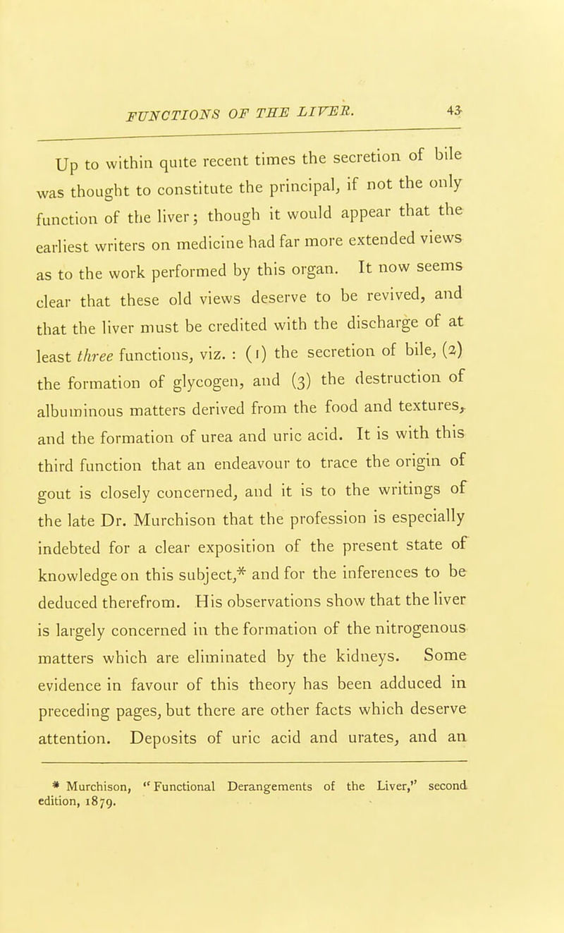 FUNCTIONS OF TEF LIVFR. 4* Up to within quite recent times the secretion of bile was thought to constitute the principal, if not the only function of the liver; though it would appear that the earliest writers on medicine had far more extended views as to the work performed by this organ. It now seems clear that these old views deserve to be revived, and that the liver must be credited with the discharge of at least three functions, viz. : (i) the secretion of bile, (2) the formation of glycogen, and (3) the destruction of albuminous matters derived from the food and textures, and the formation of urea and uric acid. It is with this third function that an endeavour to trace the origin of gout is closely concerned, and it is to the writings of the late Dr. Murchison that the profession is especially indebted for a clear exposition of the present state of knowledge on this subject,* and for the inferences to be deduced therefrom. His observations show that the liver is largely concerned in the formation of the nitrogenous matters which are eliminated by the kidneys. Some evidence in favour of this theory has been adduced in preceding pages, but there are other facts which deserve attention. Deposits of uric acid and urates, and an * Murchison, Functional Derangements of the Liver,'' second edition, 1879.