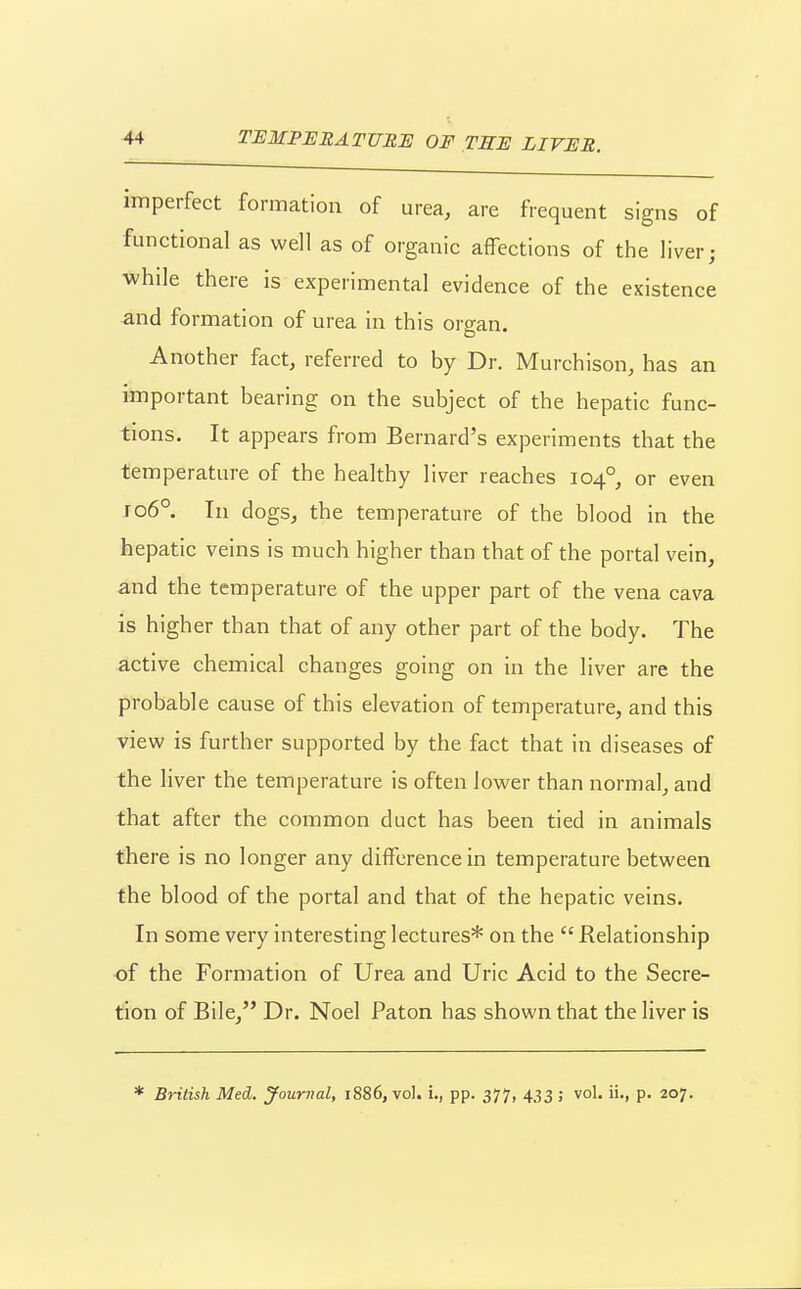 imperfect formation of urea, are frequent signs of functional as well as of organic affections of the liver; while there is experimental evidence of the existence and formation of urea in this organ. Another fact, referred to by Dr. Murchison, has an important bearing on the subject of the hepatic func- tions. It appears from Bernard's experiments that the temperature of the healthy liver reaches 104°, or even Jo6° In dogs, the temperature of the blood in the hepatic veins is much higher than that of the portal vein, and the temperature of the upper part of the vena cava is higher than that of any other part of the body. The active chemical changes going on in the liver are the probable cause of this elevation of temperature, and this view is further supported by the fact that in diseases of the liver the temperature is often lower than normal, and that after the common duct has been tied in animals there is no longer any difference in temperatui-e between the blood of the portal and that of the hepatic veins. In some very interesting lectures* on the  Relationship of the Formation of Urea and Uric Acid to the Secre- tion of Bile, Dr. Noel Paton has shown that the liver is * British Med. Journal, 1886, vol. L, pp. 377, 433 ; vol. ii., p. 207.