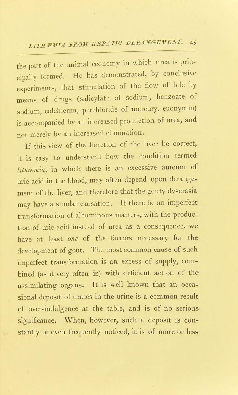 the part of the animal economy in which urea is prin- cipally formed. He has demonstrated, by conclusive experiments, that stimulation of the flow of bile by means of drugs (salicylate of sodium, benzoate of sodium, colchicum, perchloride of mercury, euonymin) is accompanied by an increased production of urea, and not merely by an increased elimination. If this view of the function of the liver be correct, it is easy to understand how the condition termed lithcemia, in which there is an excessive amount of uric acid in the blood, may often depend upon derange- ment of the liver, and therefore that the gouty dyscrasia may have a similar causation. If there be an imperfect transformation of albuminous matters, with the produc- tion of uric acid instead of urea as a consequence, we have at least o?ie of the factors necessary for the development of gout. The most common cause of such imperfect transformation is an excess of supply, com- bined (as it very often is) with deficient action of the assimilating organs. It is well known that an occa- sional deposit of urates in the urine is a common result of over-indulgence at the table, and is of no serious significance. When, however, such a deposit is con- stantly or even frequently noticed, it is of more or less