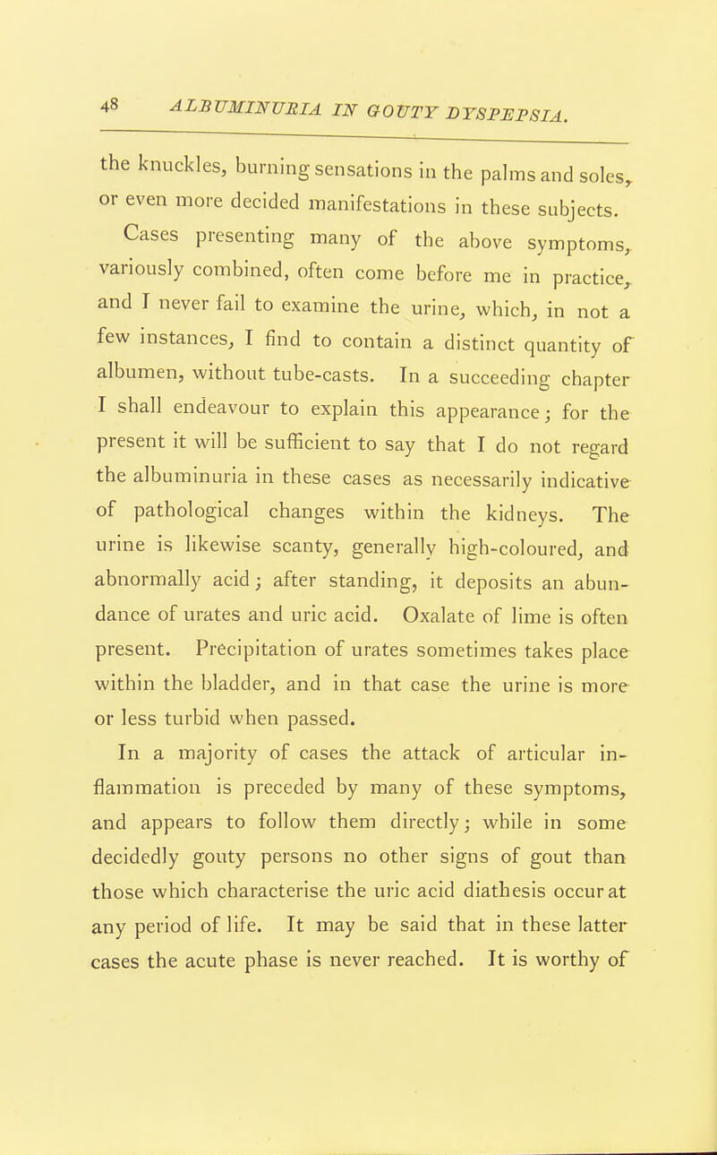 the knuckles, burning sensations in the palms and soles, or even more decided manifestations in these subjects. Cases presenting many of the above symptoms, variously combined, often come before me in practice, and T never fail to examine the urine, which, in not a few instances, I find to contain a distinct quantity of albumen, without tube-casts. In a succeeding chapter I shall endeavour to explain this appearance; for the present it will be sufficient to say that I do not regard the albuminuria in these cases as necessarily indicative of pathological changes within the kidneys. The urine is likewise scanty, generally high-coloured, and abnormally acid; after standing, it deposits an abun- dance of urates and uric acid. Oxalate of lime is often present. Precipitation of urates sometimes takes place within the bladder, and in that case the urine is more or less turbid when passed. In a majority of cases the attack of articular in- flammation is preceded by many of these symptoms, and appears to follow them directly; while in some decidedly gouty persons no other signs of gout than those which characterise the uric acid diathesis occur at any period of life. It may be said that in these latter cases the acute phase is never reached. It is worthy of