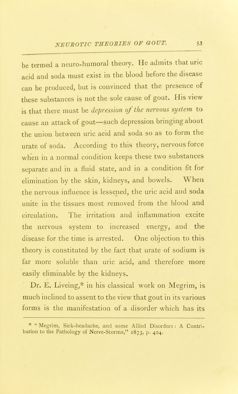 be termed a neuro-humoral theory. He admits that uric acid and soda must exist in the blood before the disease can be produced, but is convinced that the presence of these substances is not the sole cause of gout. His view is that there must be depression of the nervous system to cause an attack of gout—such depression bringing about the union between uric acid and soda so as to form the urate of soda. According to this theory, nervous force when in a normal condition keeps these two substances separate and in a fluid state, and in a condition fit for elimination by the skin, kidneys, and bowels. When the nervous influence is lessened, the uric acid and soda unite in the tissues most removed from the blood and circulation. The irritation and inflammation excite the nervous system to increased energy, and the disease for the time is arrested. One objection to this theory is constituted by the fact that urate of sodium is far more soluble than uric acid, and therefore more easily eliminable by the kidneys. Dr. E. Liveing,* in his classical work on Megrim, is much inclined to assent to the view that gout in its various forms is the manifestation of a disorder which has its *  Megrim, Sick-headache, and some Allied Disorders : A Contri- bution to the Pathology of Nerve-Storms, 1873, p. 404.