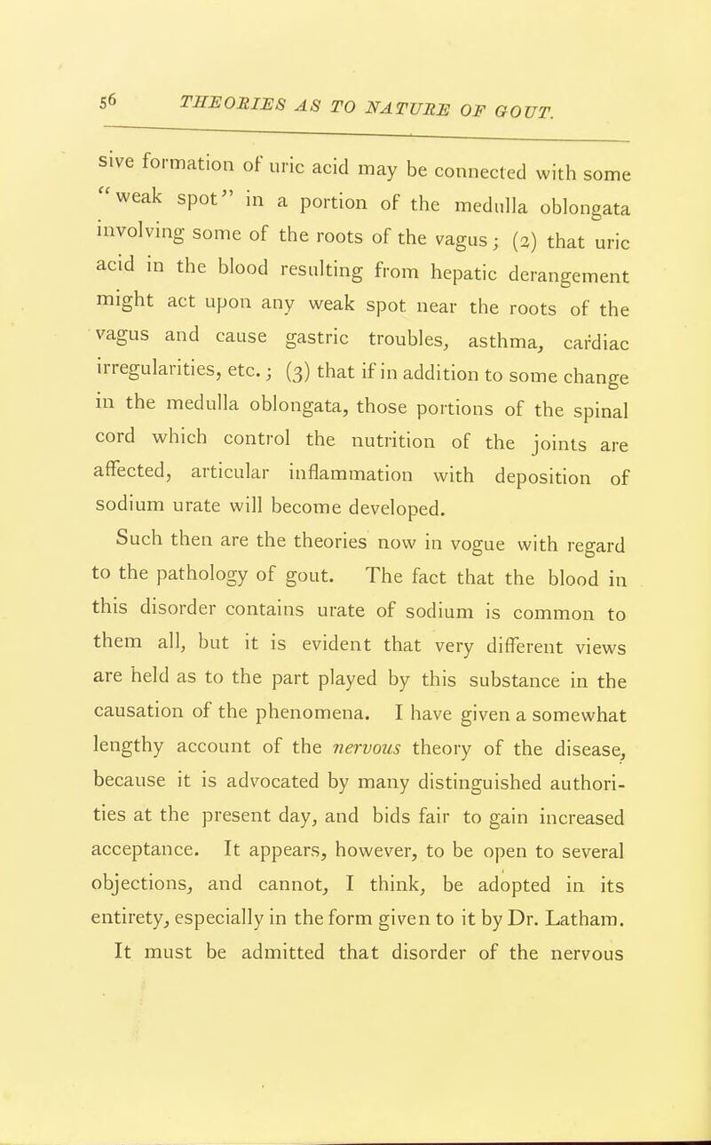 sive formation of uric acid may be connected with some weak spot in a portion of the medulla oblongata involving some of the roots of the vagus; (2) that uric acid in the blood resulting from hepatic derangement might act upon any weak spot near the roots of the vagus and cause gastric troubles, asthma, cardiac irregularities, etc.; (3) that if in addition to some change in the medulla oblongata, those portions of the spinal cord which control the nutrition of the joints are affected, articular inflammation with deposition of sodium urate will become developed. Such then are the theories now in vogue with regard to the pathology of gout. The fact that the blood in this disorder contains urate of sodium is common to them all, but it is evident that very different views are held as to the part played by this substance in the causation of the phenomena. I have given a somewhat lengthy account of the nervous theory of the disease, because it is advocated by many distinguished authori- ties at the present day, and bids fair to gain increased acceptance. It appears, however, to be open to several objections, and cannot, I think, be adopted in its entirety, especially in the form given to it by Dr. Latham. It must be admitted that disorder of the nervous