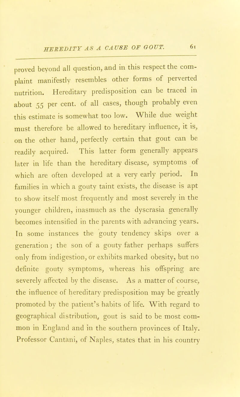 HEEHDITY AS A CAUSE OF GOUT. proved beyond all question, and in this respect the com- plaint manifestly resembles other forms of perverted nutrition. Hereditary predisposition can be traced in about 55 per cent, of all cases, though probably even this estimate is somewhat too low. While due weight must therefore be allowed to hereditary influence, it is, on the other hand, perfectly certain that gout can be readily acquired. This latter form generally appears later in life than the hereditary disease, symptoms of which are often developed at a very early period. In families in which a gouty taint exists, the disease is apt to show itself most frequently and most severely in the younger children, inasmuch as the dyscrasia generally becomes intensified in the parents with advancing years. In some instances the gouty tendency skips over a generation; the son of a gouty father perhaps suffers only from indigestion, or exhibits marked obesity, but no definite gouty symptoms, whereas his offspring are severely affected by the disease. As a matter of course, the influence of hereditary predisposition may be greatly promoted by the patient's habits of life. With regard to geographical distribution, gout is said to be most com- mon in England and in the southern provinces of Italy. Professor Cantani, of Naples, states that in his country