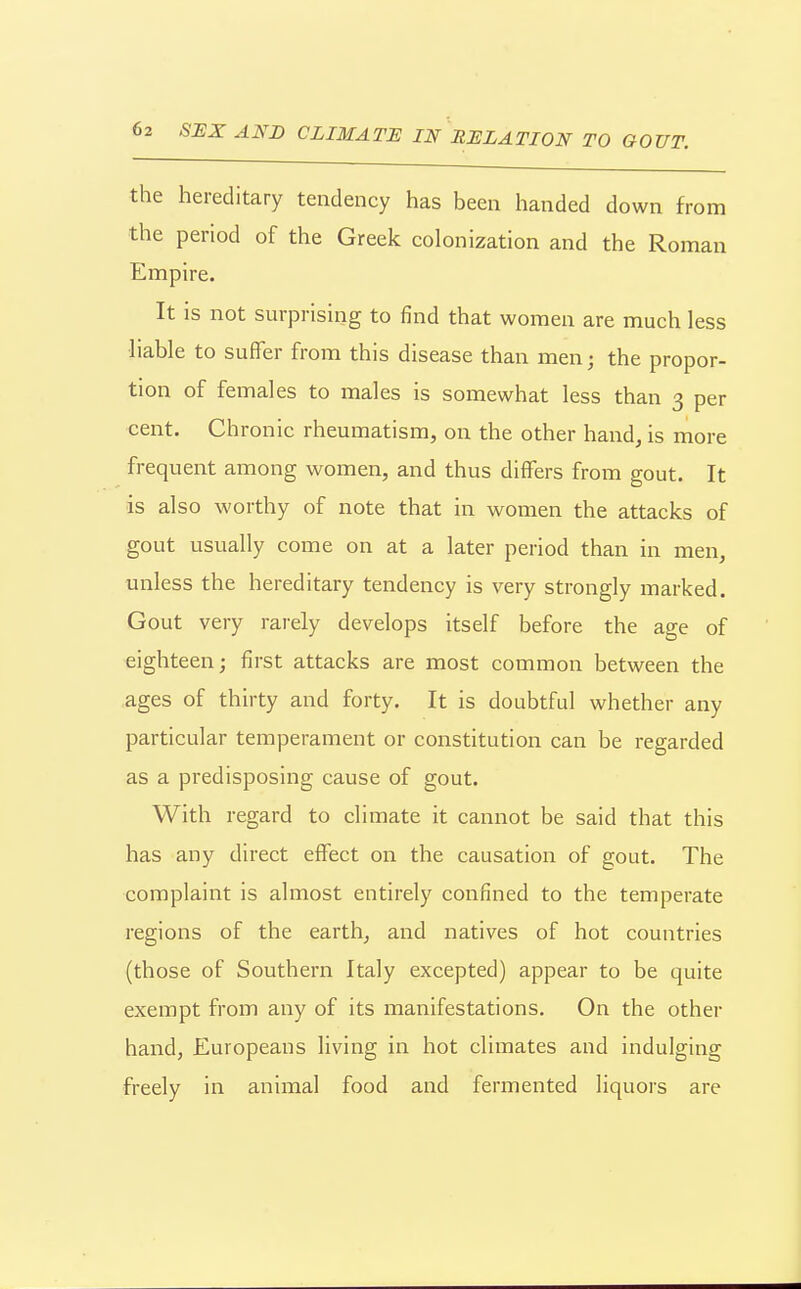 the hereditary tendency has been handed down from the period of the Greek colonization and the Roman Empire. It is not surprising to find that women are much less liable to suffer from this disease than men; the propor- tion of females to males is somewhat less than 3 per cent. Ch ronic rheumatism, on the other hand is more frequent among women, and thus differs from gout. It is also worthy of note that in women the attacks of gout usually come on at a later period than in men, unless the hereditary tendency is very strongly marked. Gout very rarely develops itself before the age of eighteen; first attacks are most common between the ages of thirty and forty. It is doubtful whether any particular temperament or constitution can be regarded as a predisposing cause of gout. With regard to climate it cannot be said that this has any direct effect on the causation of gout. The complaint is almost entirely confined to the temperate regions of the earth, and natives of hot countries (those of Southern Italy excepted) appear to be quite exempt from any of its manifestations. On the other hand, Europeans living in hot climates and indulging freely in animal food and fermented liquors are