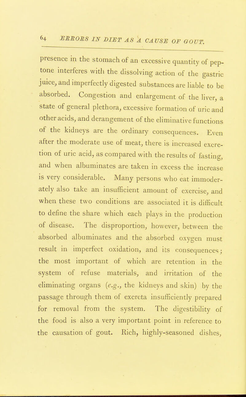 presence in the stomach of an excessive quantity of pep- tone interferes with the dissolving action of the gastric juice, and imperfectly digested substances are liable to be absorbed. Congestion and enlargement of the liver, a state of general plethora, excessive formation of uric and other acids, and derangement of the eliminative functions of the kidneys are the ordinary consequences. Even after the moderate use of meat, there is increased excre- tion of uric acid, as compared with the results of fasting, and when albuminates are taken in excess the increase is very considerable. Many persons who eat immoder- ately also take an insufficient amount of exercise, and when these two conditions are associated it is difficult to define the share which each plays in the production of disease. The disproportion, however, between the absorbed albuminates and the absorbed oxygen must result in imperfect oxidation, and its consequences; the most important of which are retention in the system of refuse materials, and irritation of the eliminating organs {e.g., the kidneys and skin) by the passage through them of excreta insufficiently prepared for removal from the system. The digestibility of the food is also a very important point in reference to the causation of gout. Rich, highly-seasoned dishes.