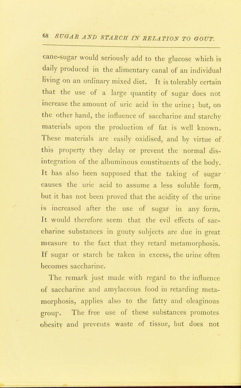 cane-sugar would seriously add to the glucose which is daily produced in the alimentary canal of an individual living on an ordinary mixed diet. It is tolerably certain that the use of a large quantity of sugar does not increase the amount of uric acid in the urine; but, on the other hand, the influence of saccharine and starchy materials upon the production of fat is well known. These materials are easily oxidised, and by virtue of this pi-operty they delay or prevent the normal dis- integration of the albuminous constituents of the body. It has also been supposed that the taking of sugar causes the uric acid to assume a less soluble form, but it has not been proved that the acidity of the urine is increased after the use of sugar in any form. It would therefore seem that the evil effects of sac- charine substances in gouty subjects are due in great measure to the fact that they retard metamorphosis. If sugar or starch be taken in excess, the urine often becoiTies saccharine. The remark just made with regard to the influence of saccharine and amylaceous food in retarding meta- morphosis, applies also to the fatty and oleaginous group. The free use of these substances promotes obesity and prevents waste of tissue, but does not