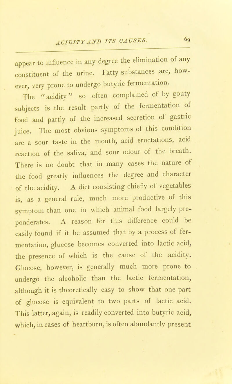 appear to influence in any degree the elimination of any constituent of the urine. Fatty substances are, how- ever, very prone to undergo butyric fermentation. The  acidity so often complained of by gouty subjects is the result partly of the fermentation of food and partly of the increased secretion of gastric juice. The most obvious symptoms of this condition ^ are a sour taste in the mouth, acid eructations, acid reaction of the saliva, and sour odour of the breath. There is no doubt that in many cases the nature of the food greatly influences the degree and character of the acidity. A diet consisting chiefly of vegetables is, as a general rule, much more productive of this symptom than one in which animal food largely pre- ponderates. A reason for this diflTerence could be easily found if it be assumed that by a process of fer- mentation, glucose becomes converted into lactic acid, the presence of which is the cause of the acidity. Glucose, however, is generally much more prone to undergo the alcoholic than the lactic fermentation, although it is theoretically easy to show that one part of glucose is equivalent to two parts of lactic acid. This latter, again, is readily converted into butyric acid, which, in cases of heartburn, is often abundantly present