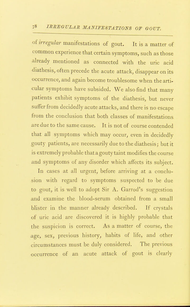 of irregular manifestations of gout. It is a matter of common experience that certain symptoms, such as those already mentioned as connected with the uric acid diathesis, often precede the acute attack, disappear on its occurrence, and again become troublesome when the arti- cular symptoms have subsided. We also find that many patients exhibit symptoms of the diathesis, but never suffer from decidedly acute attacks, and there is no escape from the conclusion that both classes of manifestations are due to the same cause. It is not of course contended that all symptoms which may occur, even in decidedly gouty patients, are necessarily due to the diathesis; but it is extremely probable that a gouty taint modifies the course and symptoms of any disorder which affects its subject. In cases at all urgent, before arriving at a conclu- sion with regard to symptoms suspected to be due to gout, it is well to adopt Sir A. Garrod's suggestion and examine the blood-serum obtained from a small blister in the manner already described. If crystals of uric acid are discovered it is highly probable that the suspicion is correct. As a matter of course, the agCj sex, previous history, habits of life, and other circumstances must be duly considered. The previous occurrence of an acute attack of gout is clearly