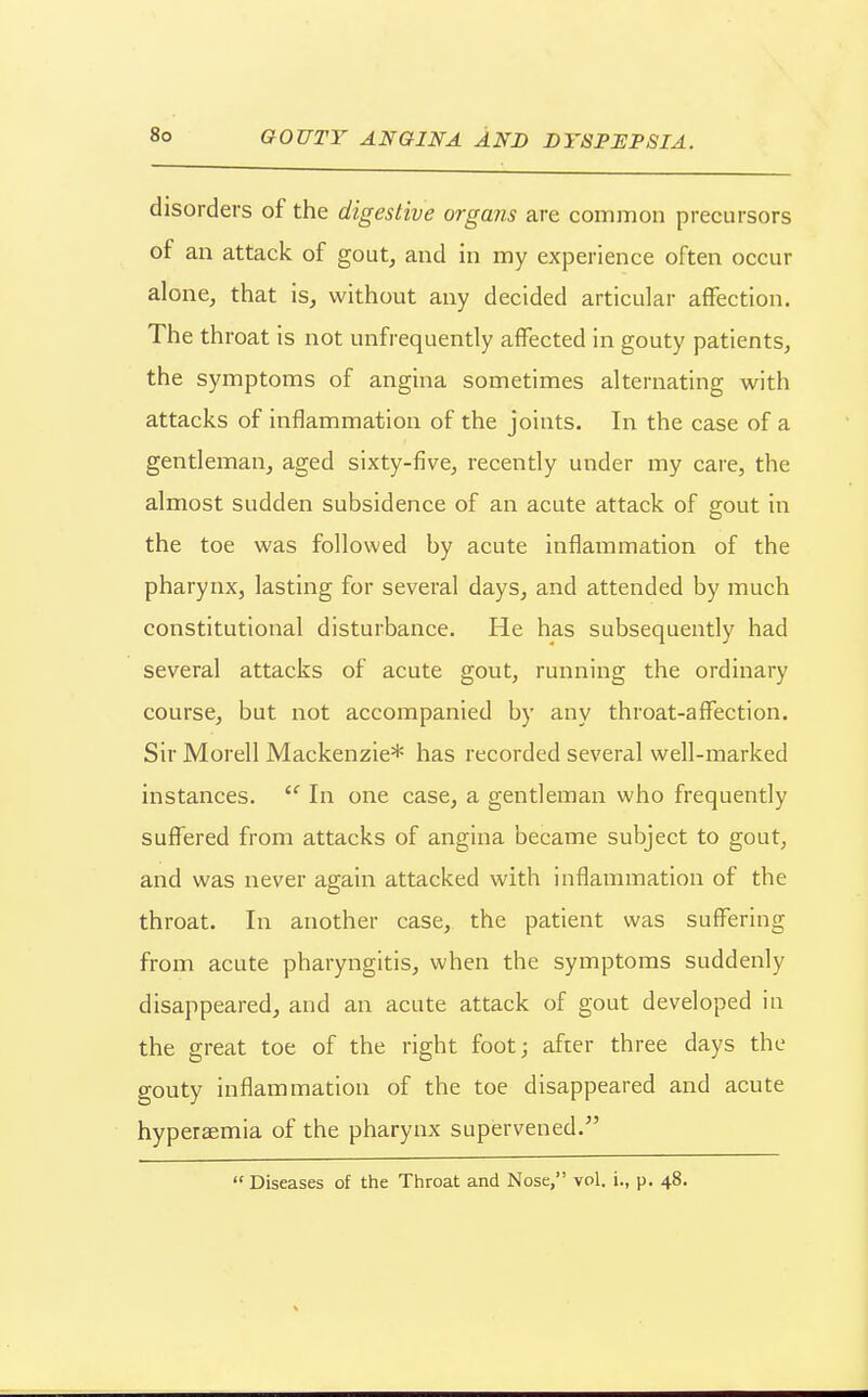 GOUTY ANGINA AND DYSPIJPSIA. disorders of the digestive organs are common precursors of an attack of gout, and in my experience often occur alonCj that is, without any decided articular affection. The throat is not unfrequently affected in gouty patients, the symptoms of angina sometimes alternating with attacks of inflammation of the joints. In the case of a gentleman, aged sixty-five, recently under my care, the almost sudden subsidence of an acute attack of gout in the toe was followed by acute inflammation of the pharynx, lasting for several days, and attended by much constitutional disturbance. He has subsequently had several attacks of acute gout, running the ordinary course, but not accompanied by any throat-affection. Sir Morell Mackenzie* has recorded several well-marked instances.  In one case, a gentleman who frequently suffered from attacks of angina became subject to gout, and was never again attacked with inflammation of the throat. In another case, the patient was suffering from acute pharyngitis, when the symptoms suddenly disappeared, and an acute attack of gout developed in the great toe of the right foot; after three days the gouty inflammation of the toe disappeared and acute hyperaemia of the pharynx supervened.  Diseases of the Throat and Nose, vol. i., p. 48.