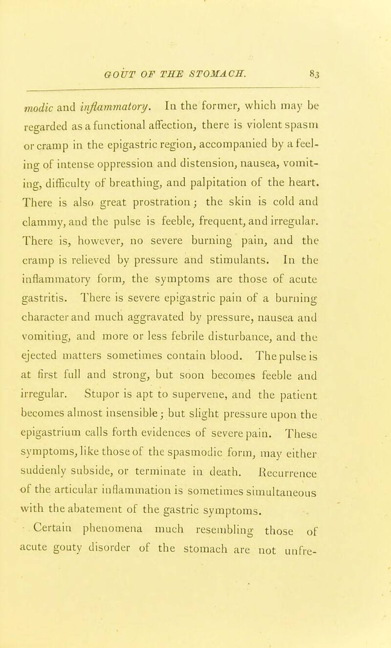 modic and injiammatonj. In the former, which may be regarded as a functional affection, there is violent spasm or cramp in the epigastric region, accompanied by a feel- ing of intense oppression and distension, nausea, vomit- ing, difficulty of breathing, and palpitation of the heart. There is also great prostration; the skin is cold and clammy, and the pulse is feeble, frequent, and irregular. There is, however, no severe burning pain, and the cramp is relieved by pressure and stimulants. In the inflammatory form, the symptoms are those of acute gastritis. There is severe epigastric pain of a burning character and much aggravated by pressure, nausea and vomiting, and more or less febrile disturbance, and the ejected matters sometimes contain blood. The pulse is at first full and strong, but soon becomes feeble and irregular. Stupor is apt to supervene, and the patient becomes almost insensible; but slight pressure upon the epigastrium calls forth evidences of severe pain. These symptoms, like those of the spasmodic form, may either suddenly subside, or terminate in death. Recurrence of the articular inflammation is sometimes simultaneous with the abatement of the gastric symptoms. • Certain phenomena much resembling those of acute gouty disorder of the stomach are not unfre-